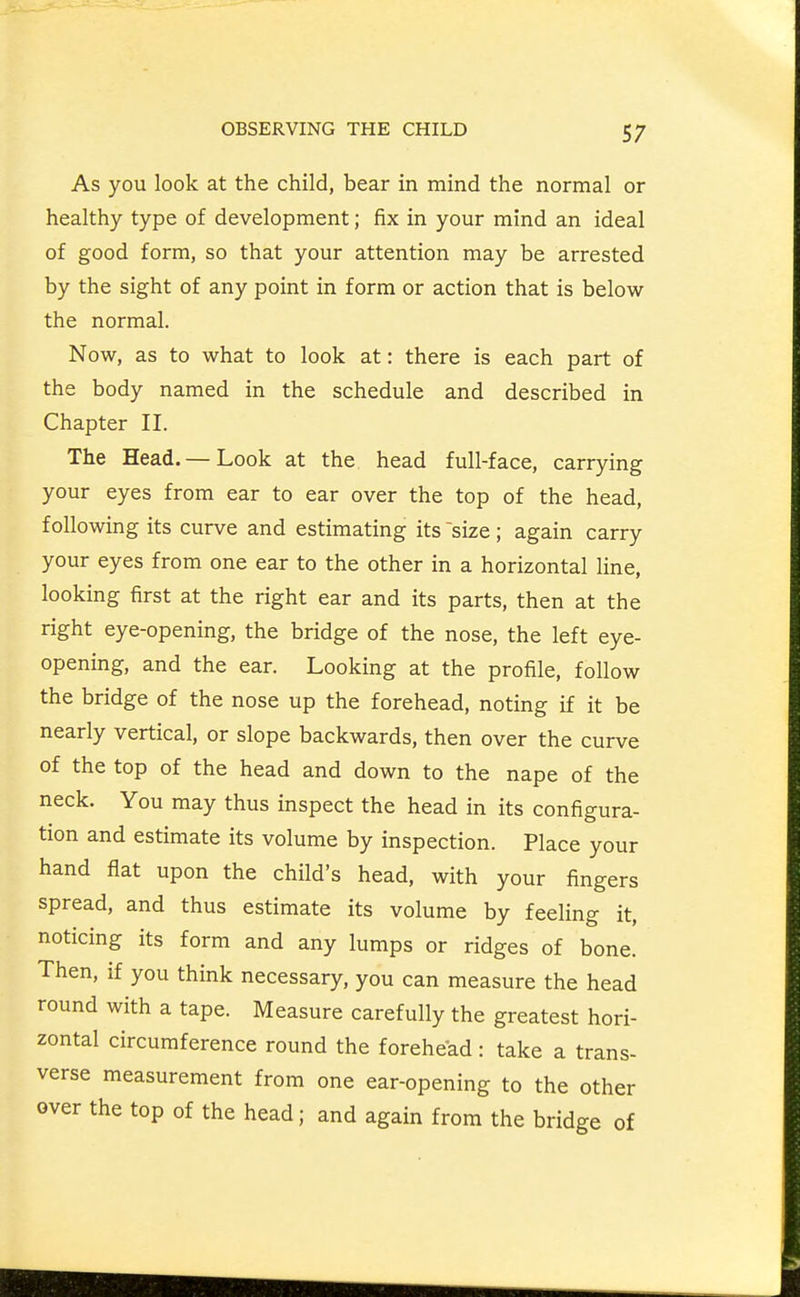 As you look at the child, bear in mind the normal or healthy type of development; fix in your mind an ideal of good form, so that your attention may be arrested by the sight of any point in form or action that is below the normal. Now, as to what to look at: there is each part of the body named in the schedule and described in Chapter II. The Head. — Look at the head full-face, carrying your eyes from ear to ear over the top of the head, following its curve and estimating its size ; again carry your eyes from one ear to the other in a horizontal line, looking first at the right ear and its parts, then at the right eye-opening, the bridge of the nose, the left eye- opening, and the ear. Looking at the profile, follow the bridge of the nose up the forehead, noting if it be nearly vertical, or slope backwards, then over the curve of the top of the head and down to the nape of the neck. You may thus inspect the head in its configura- tion and estimate its volume by inspection. Place your hand flat upon the child's head, with your fingers spread, and thus estimate its volume by feeling it, noticing its form and any lumps or ridges of bone. Then, if you think necessary, you can measure the head round with a tape. Measure carefully the greatest hori- zontal circumference round the forehead : take a trans- verse measurement from one ear-opening to the other over the top of the head; and again from the bridge of
