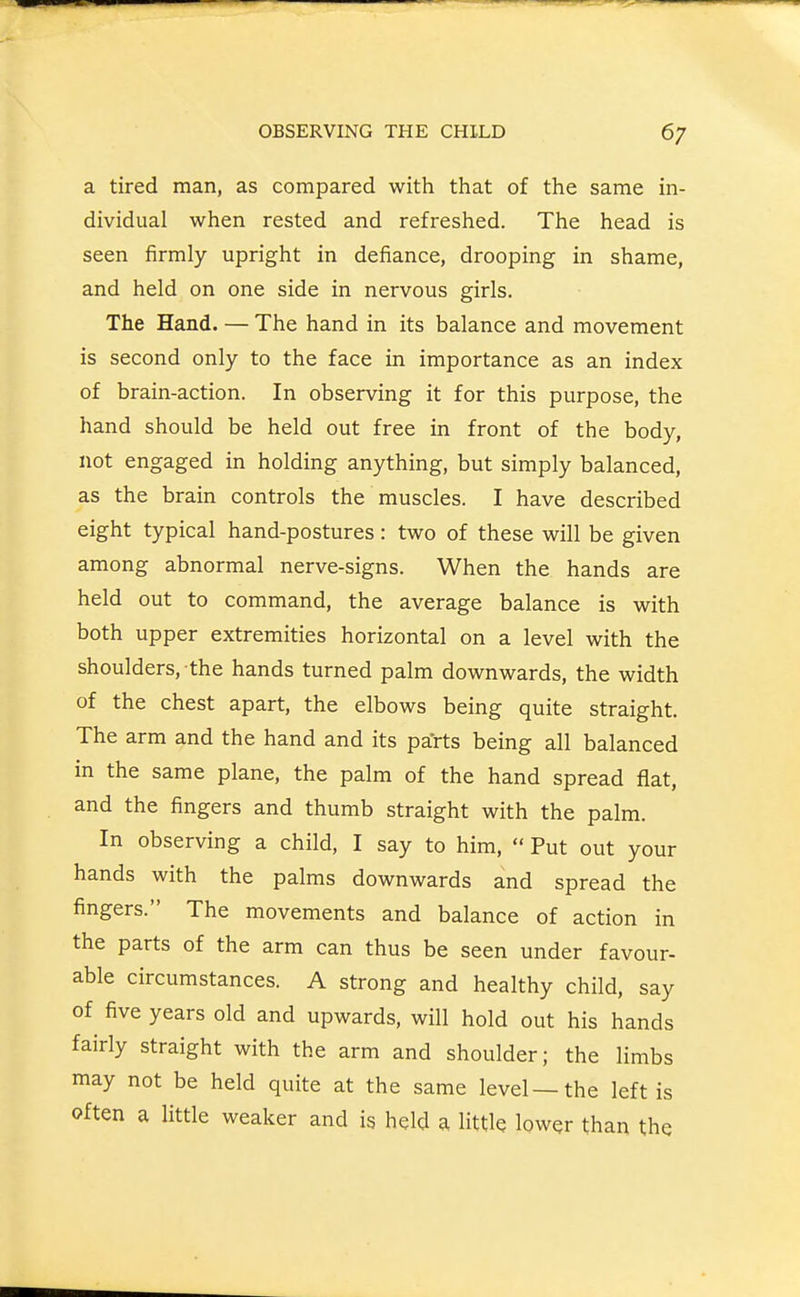a tired man, as compared with that of the same in- dividual when rested and refreshed. The head is seen firmly upright in defiance, drooping in shame, and held on one side in nervous girls. The Hand. — The hand in its balance and movement is second only to the face in importance as an index of brain-action. In observing it for this purpose, the hand should be held out free in front of the body, not engaged in holding anything, but simply balanced, as the brain controls the muscles. I have described eight typical hand-postures: two of these will be given among abnormal nerve-signs. When the hands are held out to command, the average balance is with both upper extremities horizontal on a level with the shoulders, the hands turned palm downwards, the width of the chest apart, the elbows being quite straight. The arm and the hand and its parts being all balanced in the same plane, the palm of the hand spread flat, and the fingers and thumb straight with the palm. In observing a child, I say to him,  Put out your hands with the palms downwards and spread the fingers. The movements and balance of action in the parts of the arm can thus be seen under favour- able circumstances. A strong and healthy child, say of five years old and upwards, will hold out his hands fairly straight with the arm and shoulder; the limbs may not be held quite at the same level—the left is often a little weaker and is held a little lower than the