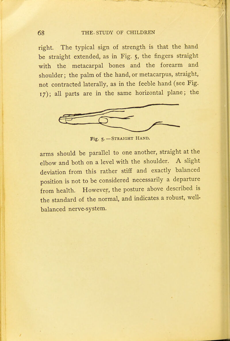 right. The typical sign of strength is that the hand be straight extended, as in Fig. 5, the fingers straight with the metacarpal bones and the forearm and shoulder; the palm of the hand, or metacarpus, straight, not contracted laterally, as in the feeble hand (see Fig. 17); all parts are in the same horizontal plane; the Fig. 5.—Straight Hand. arms should be parallel to one another, straight at the elbow and both on a level with the shoulder. A slight deviation from this rather stiff and exactly balanced position is not to be considered necessarily a departure from health. However, the posture above described is the standard of the normal, and indicates a robust, well- balanced nerve-system.