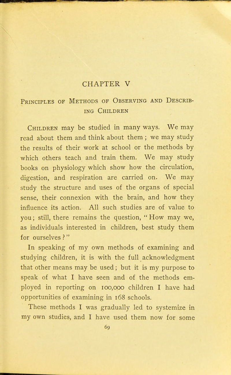 CHAPTER V Principles of Methods of Observing and Describ- ing Children Children may be studied in many ways. We may read about them and think about them ; we may study the results of their work at school or the methods by which others teach and train them. We may study books on physiology which show how the circulation, digestion, and respiration are carried on. We may study the structure and uses of the organs of special sense, their connexion with the brain, and how they influence its action. All such studies are of value to you; still, there remains the question,  How may we, as individuals interested in children, best study them for ourselves ? In speaking of my own methods of examining and studying children, it is with the full acknowledgment that other means may be used; but it is my purpose to speak of what I have seen and of the methods em- ployed in reporting on 100,000 children I have had opportunities of examining in 168 schools. These methods I was gradually led to systemize in my own studies, and I have used them now for some