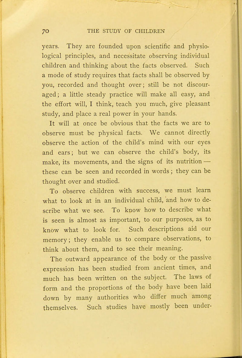 years. They are founded upon scientific and physio- logical principles, and necessitate observing individual children and thinking about the facts observed. Such a mode of study requires that facts shall be observed by you, recorded and thought over; still be not discour- aged; a little steady practice will make all easy, and the effort will, I think, teach you much, give pleasant study, and place a real power in your hands. It will at once be obvious that the facts we are to observe must be physical facts. We cannot directly observe the action of the child's mind with our eyes and ears; but we can observe the child's body, its make, its movements, and the signs of its nutrition — these can be seen and recorded in words ; they can be thought over and studied. To observe children with success, we must learn what to look at in an individual child, and how to de- scribe what we see. To know how to describe what is seen is almost as important, to our purposes, as to know what to look for. Such descriptions aid our memory; they enable us to compare observations, to think about them, and to see their meaning. The outward appearance of the body or the passive expression has been studied from ancient times, and much has been written on the subject. The laws of form and the proportions of the body have been laid down by many authorities who differ much among themselves. Such studies have mostly been under-