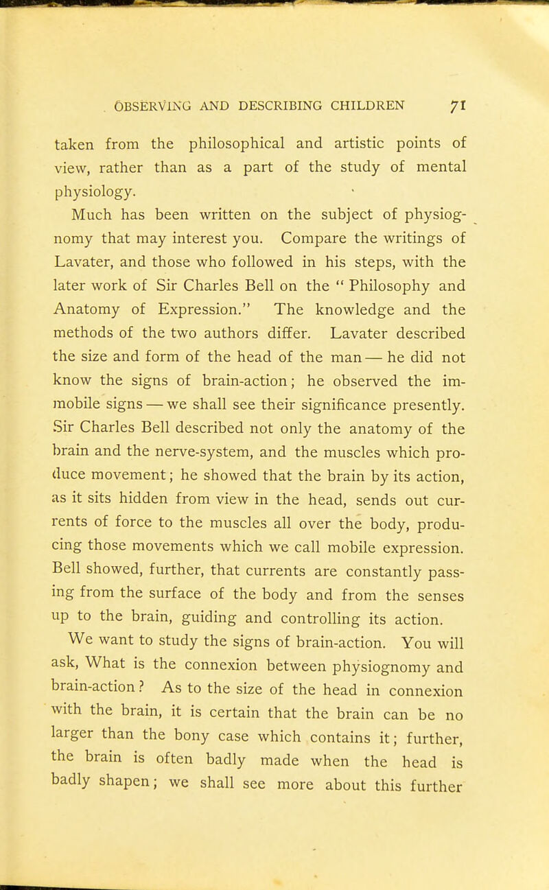 taken from the philosophical and artistic points of view, rather than as a part of the study of mental physiology. Much has been written on the subject of physiog- nomy that may interest you. Compare the writings of Lavater, and those who followed in his steps, with the later work of Sir Charles Bell on the  Philosophy and Anatomy of Expression. The knowledge and the methods of the two authors differ. Lavater described the size and form of the head of the man — he did not know the signs of brain-action; he observed the im- mobile signs — we shall see their significance presently. Sir Charles Bell described not only the anatomy of the brain and the nerve-system, and the muscles which pro- duce movement; he showed that the brain by its action, as it sits hidden from view in the head, sends out cur- rents of force to the muscles all over the body, produ- cing those movements which we call mobile expression. Bell showed, further, that currents are constantly pass- ing from the surface of the body and from the senses up to the brain, guiding and controlling its action. We want to study the signs of brain-action. You will ask, What is the connexion between physiognomy and brain-action ? As to the size of the head in connexion with the brain, it is certain that the brain can be no larger than the bony case which contains it; further, the brain is often badly made when the head is badly shapen; we shall see more about this further