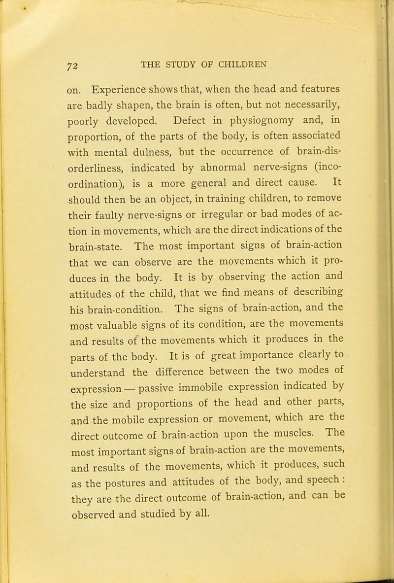 on. Experience shows that, when the head and features are badly shapen, the brain is often, but not necessarily, poorly developed. Defect in physiognomy and, in proportion, of the parts of the body, is often associated with mental dulness, but the occurrence of brain-dis- orderliness, indicated by abnormal nerve-signs (inco- ordination), is a more general and direct cause. It should then be an object, in training children, to remove their faulty nerve-signs or irregular or bad modes of ac- tion in movements, which are the direct indications of the brain-state. The most important signs of brain-action that we can observe are the movements which it pro- duces in the body. It is by observing the action and attitudes of the child, that we find means of describmg his brain-condition. The signs of brain-action, and the most valuable signs of its condition, are the movements and results of the movements which it produces in the parts of the body. It is of great importance clearly to understand the difference between the two modes of expression — passive immobile expression indicated by the size and proportions of the head and other parts, and the mobile expression or movement, which are the direct outcome of brain-action upon the muscles. The most important signs of brain-action are the movements, and results of the movements, which it produces, such as the postures and attitudes of the body, and speech : they are the direct outcome of brain-action, and can be observed and studied by all.
