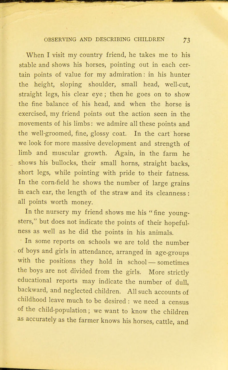 When I visit my country friend, he takes me to his stable and shows his horses, pointing out in each cer- tain points of value for my admiration: in his hunter the height, sloping shoulder, small head, well-cut, straight legs, his clear eye; then he goes on to show the fine balance of his head, and when the horse is exercised, my friend points out the action seen in the movements of his limbs: we admire all these points and the well-groomed, fine, glossy coat. In the cart horse we look for more massive development and strength of limb and muscular growth. Again, in the farm he shows his bullocks, their small horns, straight backs, short legs, while pointing with pride to their fatness. In the corn-field he shows the number of large grains in each ear, the length of the straw and its cleanness : all points worth money. In the nursery my friend shows me his  fine young- sters, but does not indicate the points of their hopeful- ness as well as he did the points in his animals. - In some reports on schools we are told the number of boys and girls in attendance, arranged in age-groups with the positions they hold in school — sometimes the boys are not divided from the girls. More strictly educational reports may indicate the number of dull, backward, and neglected children. All such accounts of childhood leave much to be desired : we need a census of the child-population; we want to know the children as accurately as the farmer knows his horses, cattle, and