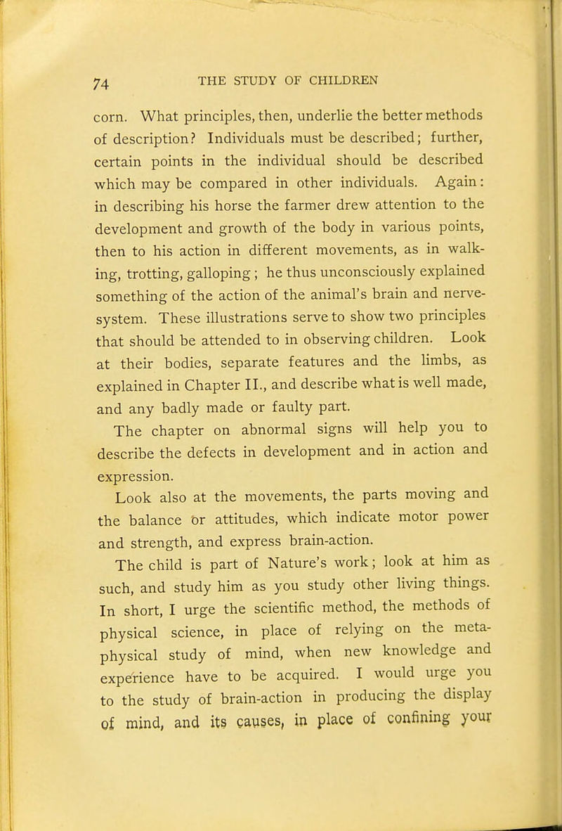 corn. What principles, then, underlie the better methods of description? Individuals must be described; further, certain points in the individual should be described which may be compared in other individuals. Again: in describing his horse the farmer drew attention to the development and growth of the body in various points, then to his action in different movements, as in walk- ing, trotting, galloping; he thus unconsciously explained something of the action of the animal's brain and nerve- system. These illustrations serve to show two principles that should be attended to in observing children. Look at their bodies, separate features and the limbs, as explained in Chapter II., and describe what is well made, and any badly made or faulty part. The chapter on abnormal signs will help you to describe the defects in development and in action and expression. Look also at the movements, the parts moving and the balance or attitudes, which indicate motor power and strength, and express brain-action. The child is part of Nature's work; look at him as such, and study him as you study other living things. In short, I urge the scientific method, the methods of physical science, in place of relying on the meta- physical study of mind, when new knowledge and experience have to be acquired. I would urge you to the study of brain-action in producing the display of mind, and its gauses, in place of confining your