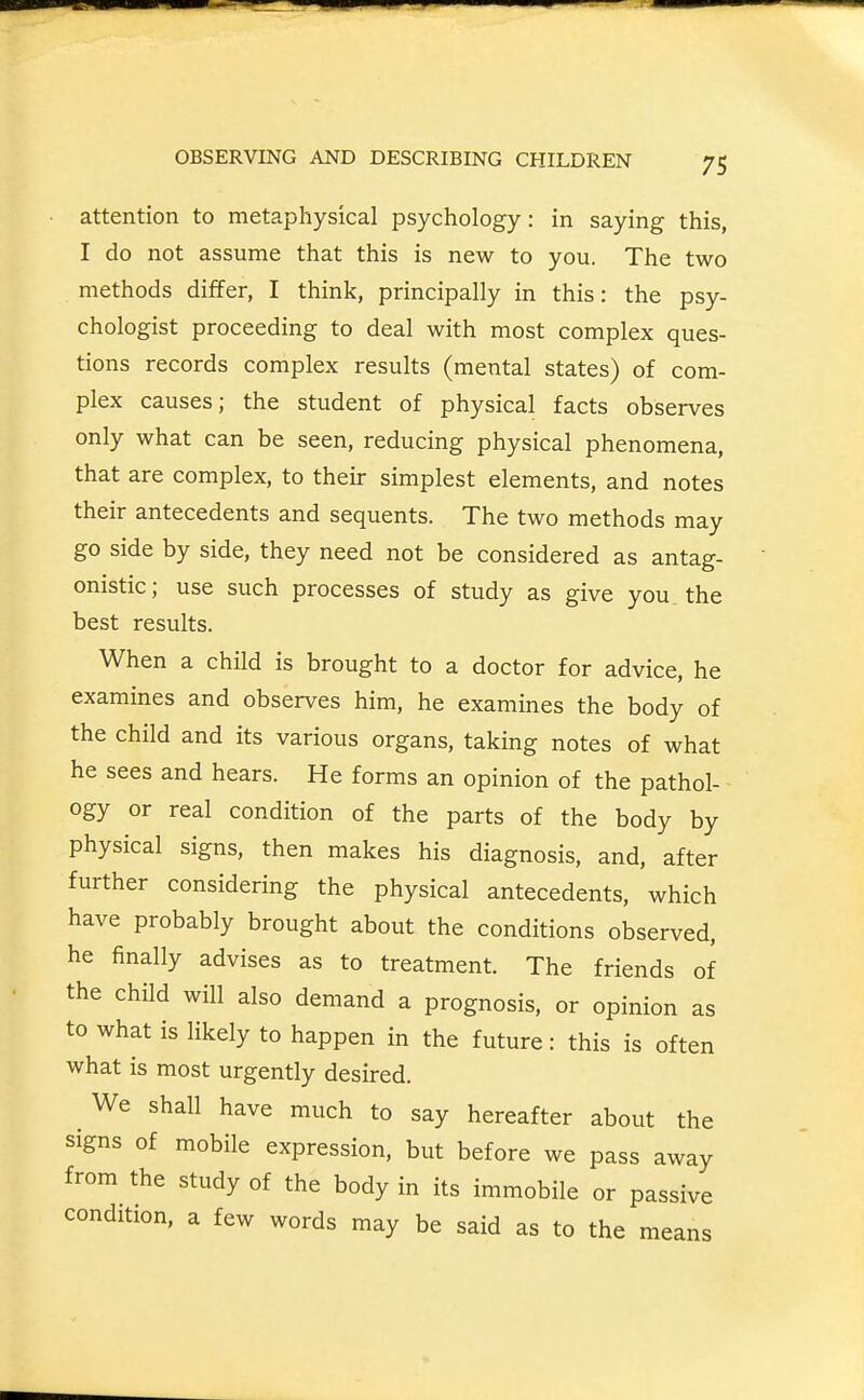 attention to metaphysical psychology: in saying this, I do not assume that this is new to you. The two methods differ, I think, principally in this: the psy- chologist proceeding to deal with most complex ques- tions records complex results (mental states) of com- plex causes; the student of physical facts observes only what can be seen, reducing physical phenomena, that are complex, to their simplest elements, and notes their antecedents and sequents. The two methods may go side by side, they need not be considered as antag- onistic; use such processes of study as give you the best results. When a child is brought to a doctor for advice, he examines and observes him, he examines the body of the child and its various organs, taking notes of what he sees and hears. He forms an opinion of the pathol- ogy or real condition of the parts of the body by physical signs, then makes his diagnosis, and, after further considering the physical antecedents, which have probably brought about the conditions observed, he finally advises as to treatment. The friends of the child will also demand a prognosis, or opinion as to what is likely to happen in the future: this is often what is most urgently desired. We shall have much to say hereafter about the signs of mobile expression, but before we pass away from the study of the body in its immobile or passive condition, a few words may be said as to the means