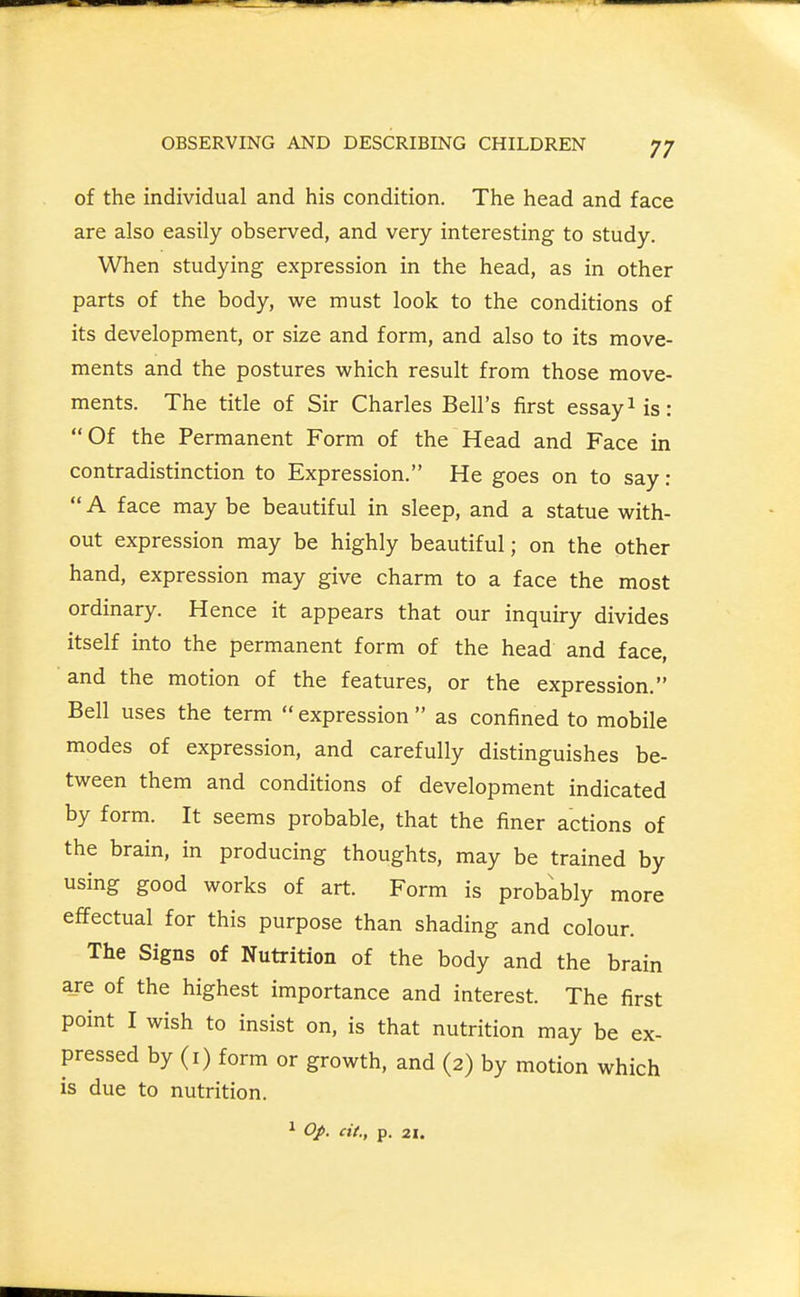 of the individual and his condition. The head and face are also easily observed, and very interesting to study. When studying expression in the head, as in other parts of the body, we must look to the conditions of its development, or size and form, and also to its move- ments and the postures which result from those move- ments. The title of Sir Charles Bell's first essay Ms: Of the Permanent Form of the Head and Face in contradistinction to Expression. He goes on to say :  A face may be beautiful in sleep, and a statue with- out expression may be highly beautiful; on the other hand, expression may give charm to a face the most ordinary. Hence it appears that our inquiry divides itself into the permanent form of the head and face, and the motion of the features, or the expression. Bell uses the term  expression  as confined to mobile modes of expression, and carefully distinguishes be- tween them and conditions of development indicated by form. It seems probable, that the finer actions of the brain, in producing thoughts, may be trained by using good works of art. Form is probably more effectual for this purpose than shading and colour. The Signs of Nutrition of the body and the brain a_re of the highest importance and interest. The first point I wish to insist on, is that nutrition may be ex- pressed by (i) form or growth, and (2) by motion which is due to nutrition. 1 Op. cit., p. 21.