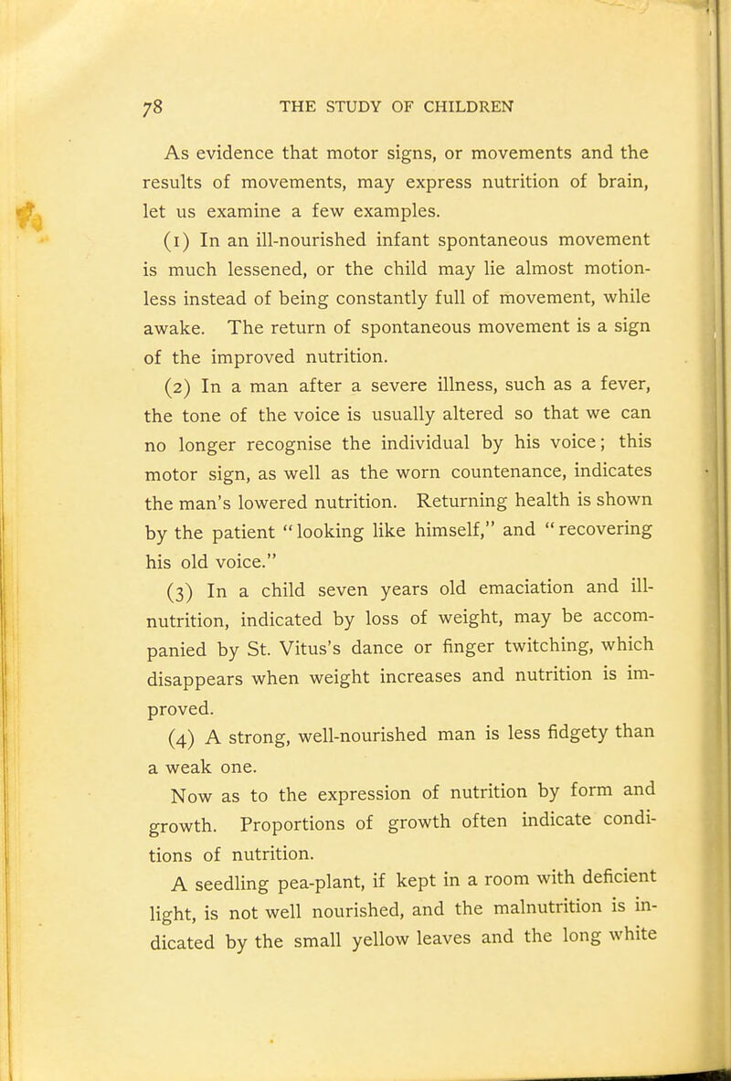 As evidence that motor signs, or movements and the results of movements, may express nutrition of brain, let us examine a few examples. (1) In an ill-nourished infant spontaneous movement is much lessened, or the child may lie almost motion- less instead of being constantly full of movement, while awake. The return of spontaneous movement is a sign of the improved nutrition. (2) In a man after a severe illness, such as a fever, the tone of the voice is usually altered so that we can no longer recognise the individual by his voice; this motor sign, as well as the worn countenance, indicates the man's lowered nutrition. Returning health is shown by the patient looking like himself, and recovering his old voice. (3) In a child seven years old emaciation and ill- nutrition, indicated by loss of weight, may be accom- panied by St. Vitus's dance or finger twitching, which disappears when weight increases and nutrition is im- proved. (4) A strong, well-nourished man is less fidgety than a weak one. Now as to the expression of nutrition by form and growth. Proportions of growth often indicate condi- tions of nutrition. A seedling pea-plant, if kept in a room with deficient light, is not well nourished, and the malnutrition is in- dicated by the small yellow leaves and the long white
