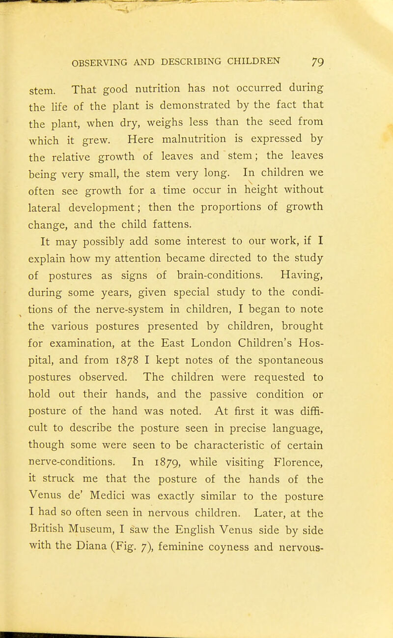 stem. That good nutrition has not occurred during the life of the plant is demonstrated by the fact that the plant, when dry, weighs less than the seed from which it grew. Here malnutrition is expressed by the relative growth of leaves and stem; the leaves being very small, the stem very long. In children we often see growth for a time occur in height without lateral development; then the proportions of growth change, and the child fattens. It may possibly add some interest to our work, if I explain how my attention became directed to the study of postures as signs of brain-conditions. Having, during some years, given special study to the condi- tions of the nerve-system in children, I began to note the various postures presented by children, brought for examination, at the East London Children's Hos- pital, and from 1878 I kept notes of the spontaneous postures observed. The children were requested to hold out their hands, and the passive condition or posture of the hand was noted. At first it was diffi- cult to describe the posture seen in precise language, though some were seen to be characteristic of certain nerve-conditions. In 1879, while visiting Florence, it struck me that the posture of the hands of the Venus de' Medici was exactly similar to the posture I had so often seen in nervous children. Later, at the British Museum, I saw the English Venus side by side with the Diana (Fig. 7), feminine coyness and nervous-