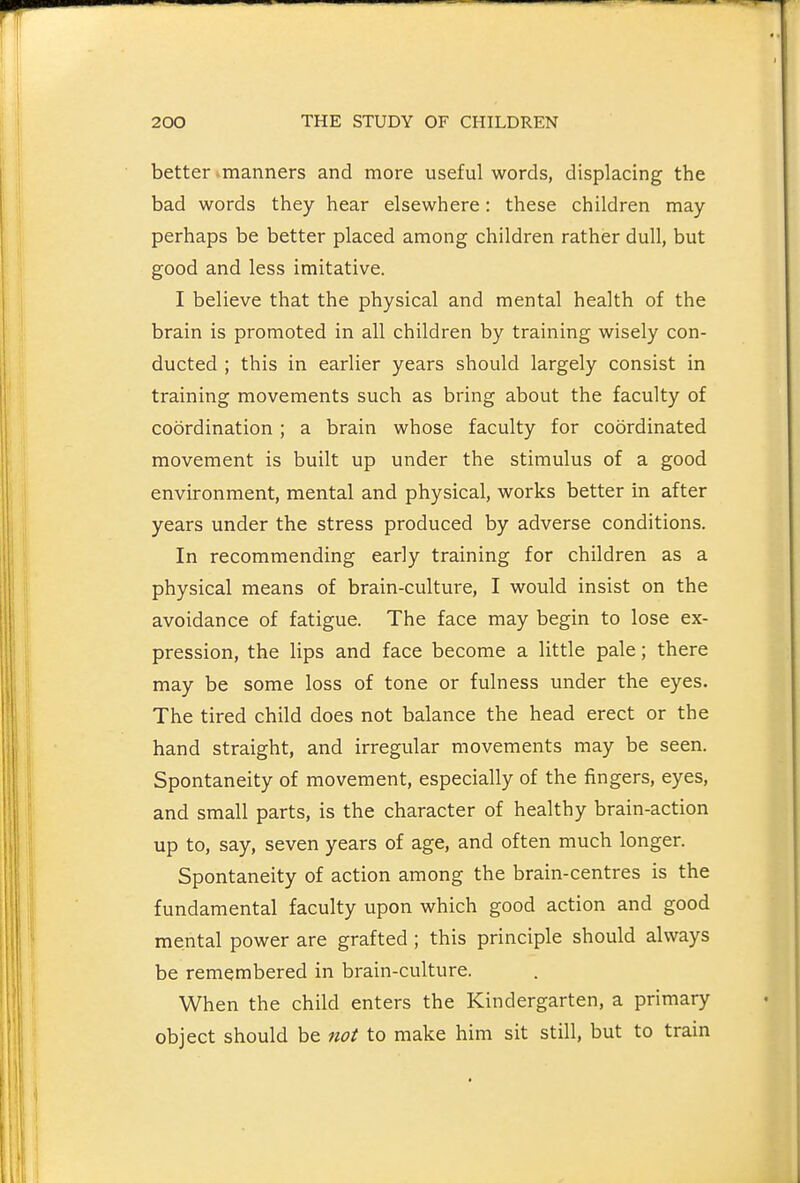 better ^manners and more useful words, displacing the bad words they hear elsewhere: these children may perhaps be better placed among children rather dull, but good and less imitative. I believe that the physical and mental health of the brain is promoted in all children by training wisely con- ducted ; this in earlier years should largely consist in training movements such as bring about the faculty of coordination; a brain whose faculty for coordinated movement is built up under the stimulus of a good environment, mental and physical, works better in after years under the stress produced by adverse conditions. In recommending early training for children as a physical means of brain-culture, I would insist on the avoidance of fatigue. The face may begin to lose ex- pression, the lips and face become a little pale; there may be some loss of tone or fulness under the eyes. The tired child does not balance the head erect or the hand straight, and irregular movements may be seen. Spontaneity of movement, especially of the fingers, eyes, and small parts, is the character of healthy brain-action up to, say, seven years of age, and often much longer. Spontaneity of action among the brain-centres is the fundamental faculty upon which good action and good mental power are grafted ; this principle should always be remembered in brain-culture. When the child enters the Kindergarten, a primary object should be not to make him sit still, but to train