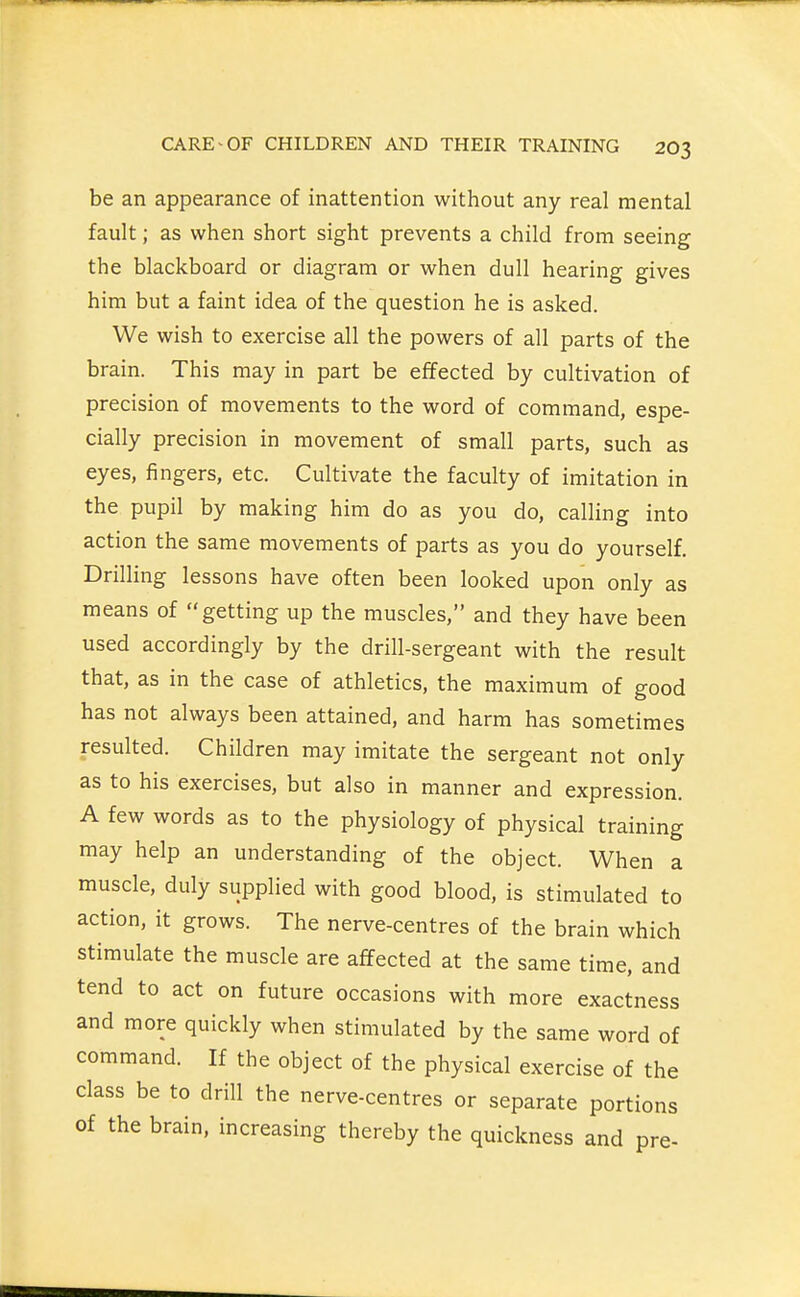 be an appearance of inattention without any real mental fault; as when short sight prevents a child from seeing the blackboard or diagram or when dull hearing gives him but a faint idea of the question he is asked. We wish to exercise all the powers of all parts of the brain. This may in part be effected by cultivation of precision of movements to the word of command, espe- cially precision in movement of small parts, such as eyes, fingers, etc. Cultivate the faculty of imitation in the pupil by making him do as you do, calling into action the same movements of parts as you do yourself. Drilling lessons have often been looked upon only as means of getting up the muscles, and they have been used accordingly by the drill-sergeant with the result that, as in the case of athletics, the maximum of good has not always been attained, and harm has sometimes resulted. Children may imitate the sergeant not only as to his exercises, but also in manner and expression. A few words as to the physiology of physical training may help an understanding of the object. When a muscle, duly supplied with good blood, is stimulated to action, it grows. The nerve-centres of the brain which stimulate the muscle are affected at the same time, and tend to act on future occasions with more exactness and more quickly when stimulated by the same word of command. If the object of the physical exercise of the class be to drill the nerve-centres or separate portions of the brain, increasing thereby the quickness and pre-