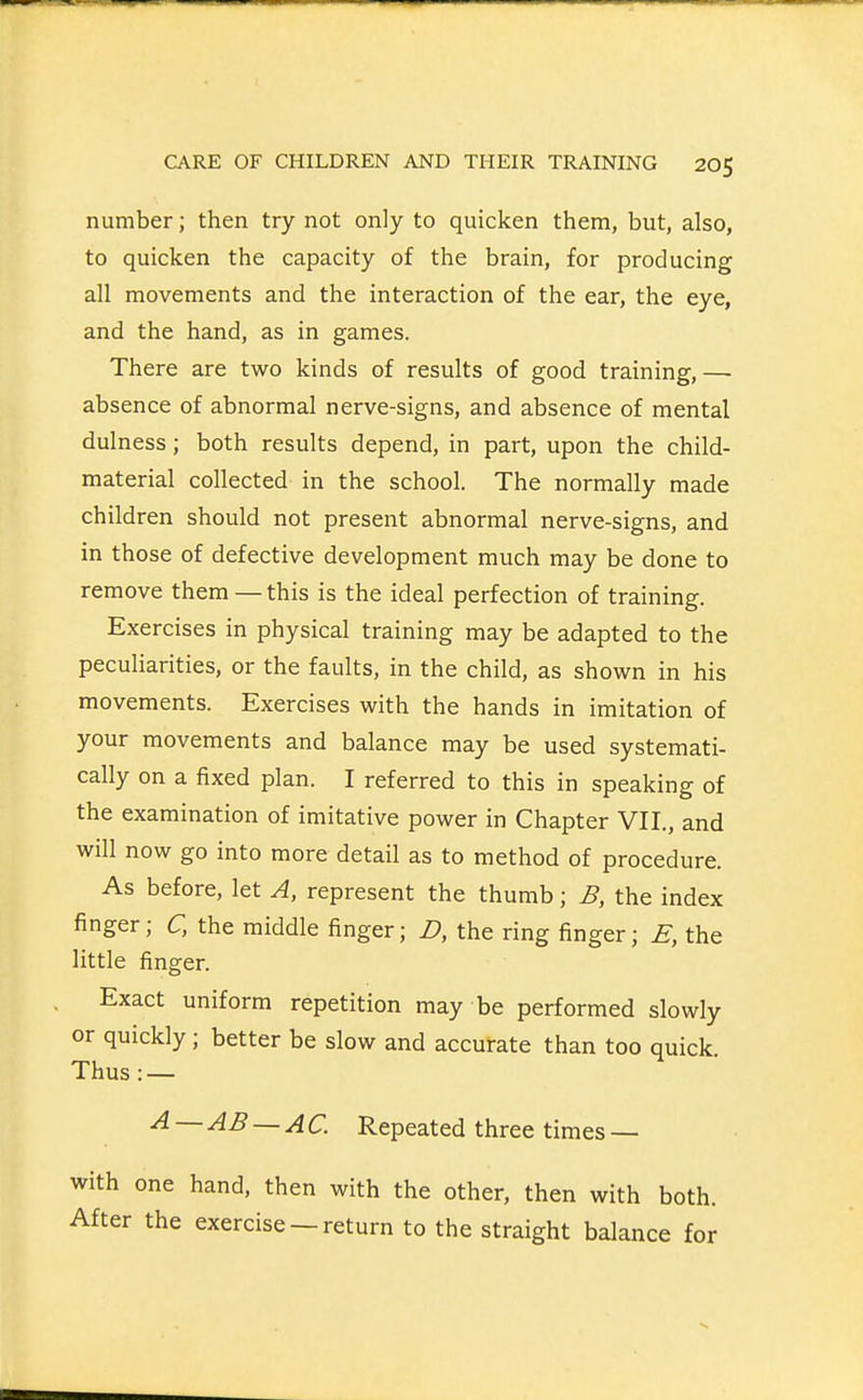 number; then try not only to quicken them, but, also, to quicken the capacity of the brain, for producing all movements and the interaction of the ear, the eye, and the hand, as in games. There are two kinds of results of good training,— absence of abnormal nerve-signs, and absence of mental dulness; both results depend, in part, upon the child- material collected in the school. The normally made children should not present abnormal nerve-signs, and in those of defective development much may be done to remove them—this is the ideal perfection of training. Exercises in physical training may be adapted to the peculiarities, or the faults, in the child, as shown in his movements. Exercises with the hands in imitation of your movements and balance may be used systemati- cally on a fixed plan. I referred to this in speaking of the examination of imitative power in Chapter VII., and will now go into more detail as to method of procedure. As before, let A, represent the thumb; B, the index finger; C, the middle finger; D, the ring finger; £, the little finger. Exact uniform repetition may be performed slowly or quickly; better be slow and accurate than too quick. Thus : — — -^^ — AC. Repeated three times — one hand, then with the other, then with both, the exercise —return to the straight balance for
