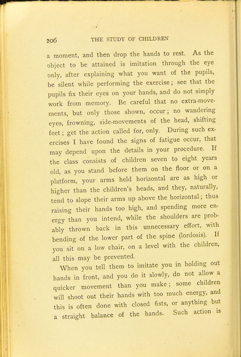 a moment, and then drop the hands to rest. As the object to be attained is imitation through the eye only, after explaining what you want of the pupils, be silent while performing the exercise; see that the pupils fix their eyes on your hands, and do not simply work from memory. Be careful that no extra-move- ments, but only those shown, occur; no wandering eyes, frowning, side-movements of the head, shifting feet'; get the action called for, only. During such ex- ercises I have found the signs of fatigue occur, that may depend upon the details in your procedure. If the class consists of children seven to eight years old, as you stand before them on the floor or on a platform, your arms held horizontal are as high or higher than the children's heads, and they, naturally, tend to slope their arms up above the horizontal; thus raising their hands too high, and spending more en- ergy than you intend, while the shoulders are prob- ably thrown back in this unnecessary effort, with bending of the lower part of the spine (lordosis). If you sit on a low chair, on a level with the children, all this may be prevented. When you tell them to imitate you in holding out hands in front, and you do it slowly, do not allow a quicker movement than you make; some children will shoot out their hands with too much energy, and this is often done with closed fists, or anything but a straight balance of the hands. Such action is