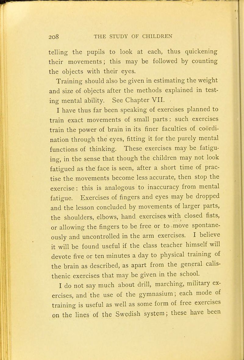 telling the pupils to look at each, thus quickening their movements; this may be followed by counting the objects with their eyes. Training should also be given in estimating the weight and size of objects after the methods explained in test- ing mental ability. See Chapter VII. I have thus far been speaking of exercises planned to train exact movements of small parts : such exercises train the power of brain in its finer faculties of coordi- nation through the eyes, fitting it for the purely mental functions of thinking. These exercises may be fatigu- ing, in the sense that though the children may not look fatis;ued as the face is seen, after a short time of prac- tise the movements become less accurate, then stop the exercise: this is analogous to inaccuracy from mental fatigue. Exercises of fingers and eyes may be dropped and the lesson concluded by movements of larger parts, the shoulders, elbows, hand exercises with closed fists, or allowing the fingers to be free or to move spontane- ously and uncontrolled in the arm exercises. I believe it will be found useful if the class teacher himself will devote five or ten minutes a day to physical training of the brain as described, as apart from the general calis- thenic exercises that may be given in the school. I do not say much about drill, marching, military ex- ercises, and the use of the gymnasium; each mode of training is useful as well as some form of free exercises on the lines of the Swedish system; these have been