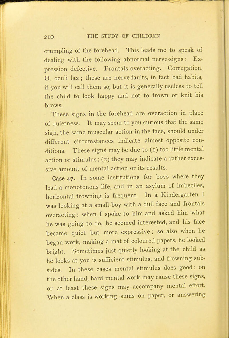 crumpling of the forehead. This leads me to speak of dealing with the following abnormal nerve-signs : Ex- pression defective. Frontals overacting. Corrugation. O. oculi lax ; these are nerve-faults, in fact bad habits, if you will call them so, but it is generally useless to tell the child to look happy and not to frown or knit his brows. These signs in the forehead are overaction in place of quietness. It may seem to you curious that the same sign, the same muscular action in the face, should under different circumstances indicate almost opposite con- ditions. These signs maybe due to (i) too little mental action or stimulus; (2) they may indicate a rather exces- sive amount of mental action or its results. Case 47. In some institutions for boys where they lead a monotonous life, and in an asylum of imbeciles, horizontal frowning is frequent. In a Kindergarten I was looking at a small boy with a dull face and frontals overacting: when I spoke to him and asked him what he was going to do, he seemed interested, and his face became quiet but more expressive; so also when he began work, making a mat of coloured papers, he looked bright. Sometimes just quietly looking at the child as he looks at you is sufficient stimulus, and frowning sub- sides. In these cases mental stimulus does good: on the other hand, hard mental work may cause these signs, or at least these signs may accompany mental effort. When a class is working sums on paper, or answering