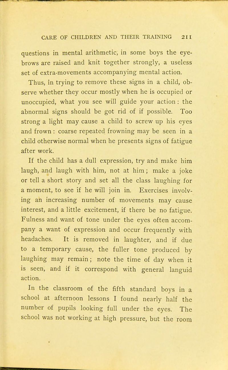 questions in mental arithmetic, in some boys the eye- brows are raised and knit together strongly, a useless set of extra-movements accompanying mental action. Thus, in trying to remove these signs in a child, ob- serve whether they occur mostly when he is occupied or unoccupied, what you see will guide your action : the abnormal signs should be got rid of if possible. Too strong a light may cause a child to screw up his eyes and frown : coarse repeated frowning may be seen in a child otherwise normal when he presents signs of fatigue after work. If the child has a dull expression, try and make him laugh, and laugh with him, not at him; make a joke or tell a short story and set all the class laughing for a moment, to see if he will join in. Exercises involv- ing an increasing number of movements may cause interest, and a little excitement, if there be no fatigue. Fulness and want of tone under the eyes often accom- pany a want of expression and occur frequently with headaches. It is removed in laughter, and if due to a temporary cause, the fuller tone produced by laughing may remain; note the time of day when it is seen, and if it correspond with general languid action. In the classroom of the fifth standard boys in a school at afternoon lessons I found nearly half the number of pupils looking full under the eyes. The school was not working at high pressure, but the room