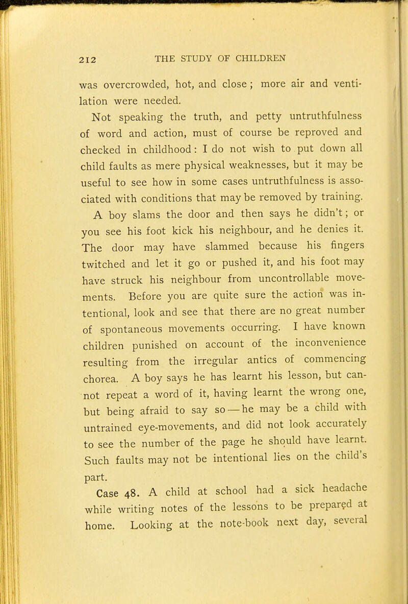 was overcrowded, hot, and close ; more air and venti- lation were needed. Not speaking the truth, and petty untruthfulness of word and action, must of course be reproved and checked in childhood : I do not wish to put down all child faults as mere physical weaknesses, but it may be useful to see how in some cases untruthfulness is asso- ciated with conditions that may be removed by training. A boy slams the door and then says he didn't; or you see his foot kick his neighbour, and he denies it. The door may have slammed because his fingers twitched and let it go or pushed it, and his foot may have struck his neighbour from uncontrollable move- ments. Before you are quite sure the action was in- tentional, look and see that there are no great number of spontaneous movements occurring. I have known children punished on account of the inconvenience resulting from the irregular antics of commencing chorea. A boy says he has learnt his lesson, but can- not repeat a word of it, having learnt the wrong one, but being afraid to say so —he may be a child with untrained eye-movements, and did not look accurately to see the number of the page he should have learnt. Such faults may not be intentional lies on the child's part. Case 48. A child at school had a sick headache while writing notes of the lessons to be prepared at home. Looking at the note-book next day, several