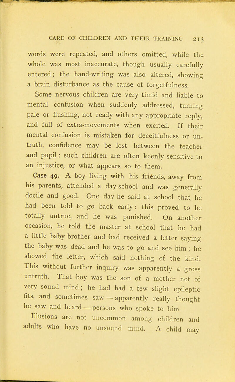 words were repeated, and others omitted, while the whole was most inaccurate, though usually carefully entered; the hand-writing was also altered, showing a brain disturbance as the cause of forgetfulness. Some nervous children are very timid and liable to mental confusion when suddenly addressed, turning pale or flushing, not ready with any appropriate reply, and full of extra-movements when excited. If their mental confusion is mistaken for deceitfulness or un- truth, confidence may be lost between the teacher and pupil: such children are often keenly sensitive to an injustice, or what appears so to them. Case 49. A boy living with his friends, away from his parents, attended a day-school and was generally docile and good. One day he said at school that he had been told to go back early: this proved to be totally untrue, and he was punished. On another occasion, he told the master at school that he had a little baby brother and had received a letter saying the baby was dead and he was to go and see him; he showed the letter, which said nothing of the kind. This without further inquiry was apparently a gross untruth. That boy was the son of a mother not of very sound mind; he had had a few slight epileptic fits, and sometimes saw — apparently really thought he saw and heard—persons who spoke to him. Illusions are not uncommon among children and adults who have no unsound mind. A child mav