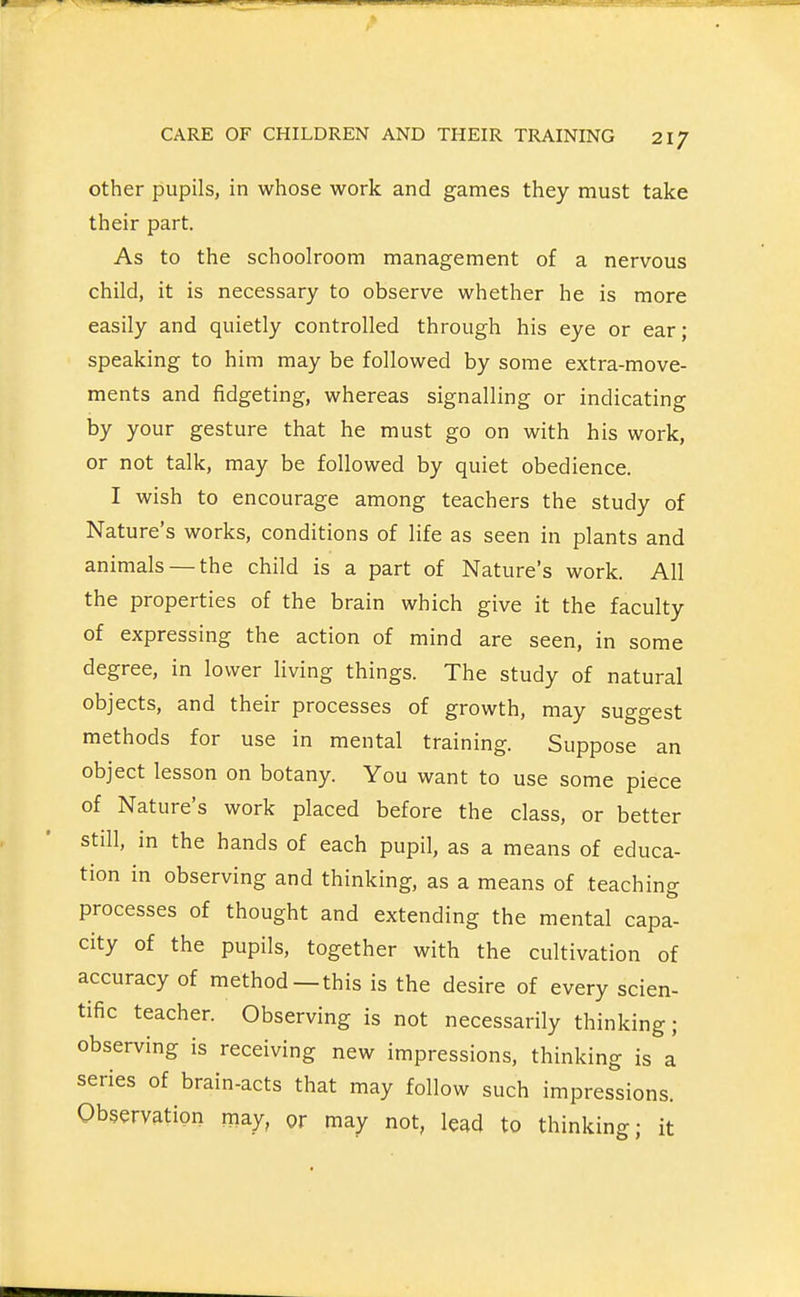 other pupils, in whose work and games they must take their part. As to the schoolroom management of a nervous child, it is necessary to observe whether he is more easily and quietly controlled through his eye or ear; speaking to him may be followed by some extra-move- ments and fidgeting, whereas signalling or indicating by your gesture that he must go on with his work, or not talk, may be followed by quiet obedience. I wish to encourage among teachers the study of Nature's works, conditions of life as seen in plants and animals — the child is a part of Nature's work. All the properties of the brain which give it the faculty of expressing the action of mind are seen, in some degree, in lower living things. The study of natural objects, and their processes of growth, may suggest methods for use in mental training. Suppose an object lesson on botany. You want to use some piece of Nature's work placed before the class, or better still, in the hands of each pupil, as a means of educa- tion in observing and thinking, as a means of teaching processes of thought and extending the mental capa- city of the pupils, together with the cultivation of accuracy of method—this is the desire of every scien- tific teacher. Observing is not necessarily thinking; observing is receiving new impressions, thinking is a series of brain-acts that may follow such impressions. Observation may, or may not, lead to thinking; it