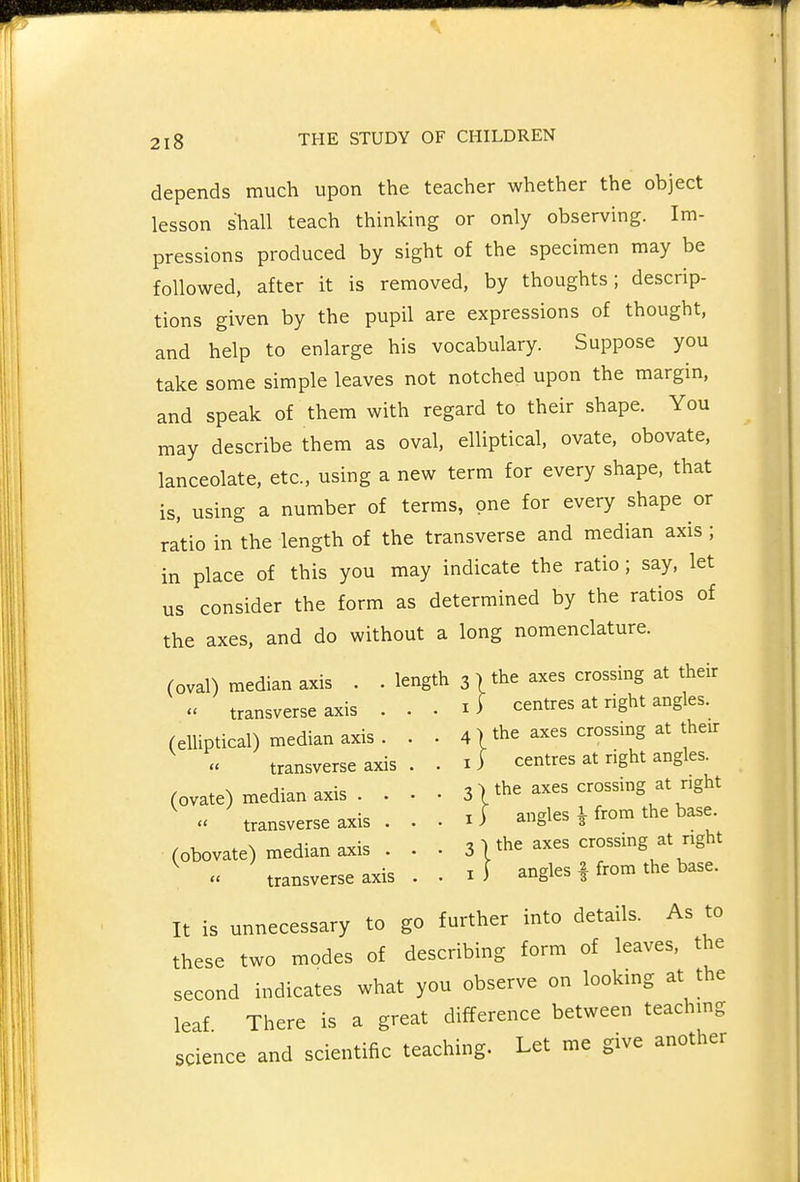 depends much upon the teacher whether the object lesson shall teach thinking or only observing. Im- pressions produced by sight of the specimen may be followed, after it is removed, by thoughts; descrip- tions given by the pupil are expressions of thought, and help to enlarge his vocabulary. Suppose you take some simple leaves not notched upon the margin, and speak of them with regard to their shape. You may describe them as oval, elliptical, ovate, obovate, lanceolate, etc., using a new term for every shape, that is, using a number of terms, one for every shape or ratio in the length of the transverse and median axis ; in place of this you may indicate the ratio; say, let us consider the form as determined by the ratios of the axes, and do without a long nomenclature. (oval) median axis . . length 3 ) the axes crossing at their  transverse axis . . . li centres at right angles. 4 ■» the axes crossmg at their I ) centres at right angles. 31 the axes crossing at right I ) angles ^ from the base. 3 ] the axes crossing at right I j angles | from the base. It is unnecessary to go further into details. As to these two modes of describing form of leaves, the second indicates what you observe on looking at the leaf There is a great difference between teachmg science and scientific teaching. Let me give another transverse axis (elliptical) median axis .  transverse axis (ovate) median axis . .  transverse axis . (obovate) median axis .  transverse axis