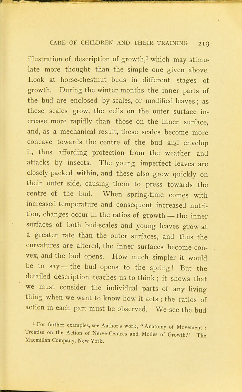 illustration of description of growth,^ which may stimu- late more thought than the simple one given above. Look at horse-chestnut buds in different stages of growth. During the winter months the inner parts of the bud are enclosed by scales, or modified leaves; as these scales grow, the cells on the outer surface in- crease more rapidly than those on the inner surface, and, as a mechanical result, these scales become more concave towards the centre of the bud anjd envelop it, thus affording protection from the weather and attacks by insects. The young imperfect leaves are closely packed within, and these also grow quickly on their outer side, causing them to press towards the centre of the bud. When spring-time comes with increased temperature and consequent increased nutri- tion, changes occur in the ratios of growth — the inner surfaces of both bud-scales and young leaves grow at a greater rate than the outer surfaces, and thus the curvatures are altered, the inner surfaces become con- vex, and the bud opens. How much simpler it would be to say —the bud opens to the spring! But the detailed description teaches us to think; it shows that we must consider the individual parts of any living thing when we want to know how it acts ; the ratios of action in each part must be observed. We see the bud 1 For further examples, see Author's work,  Anatomy of Movement : Treatise on the Action of Nerve-Centres and Modes of Growth. The Macmillan Company, New York,