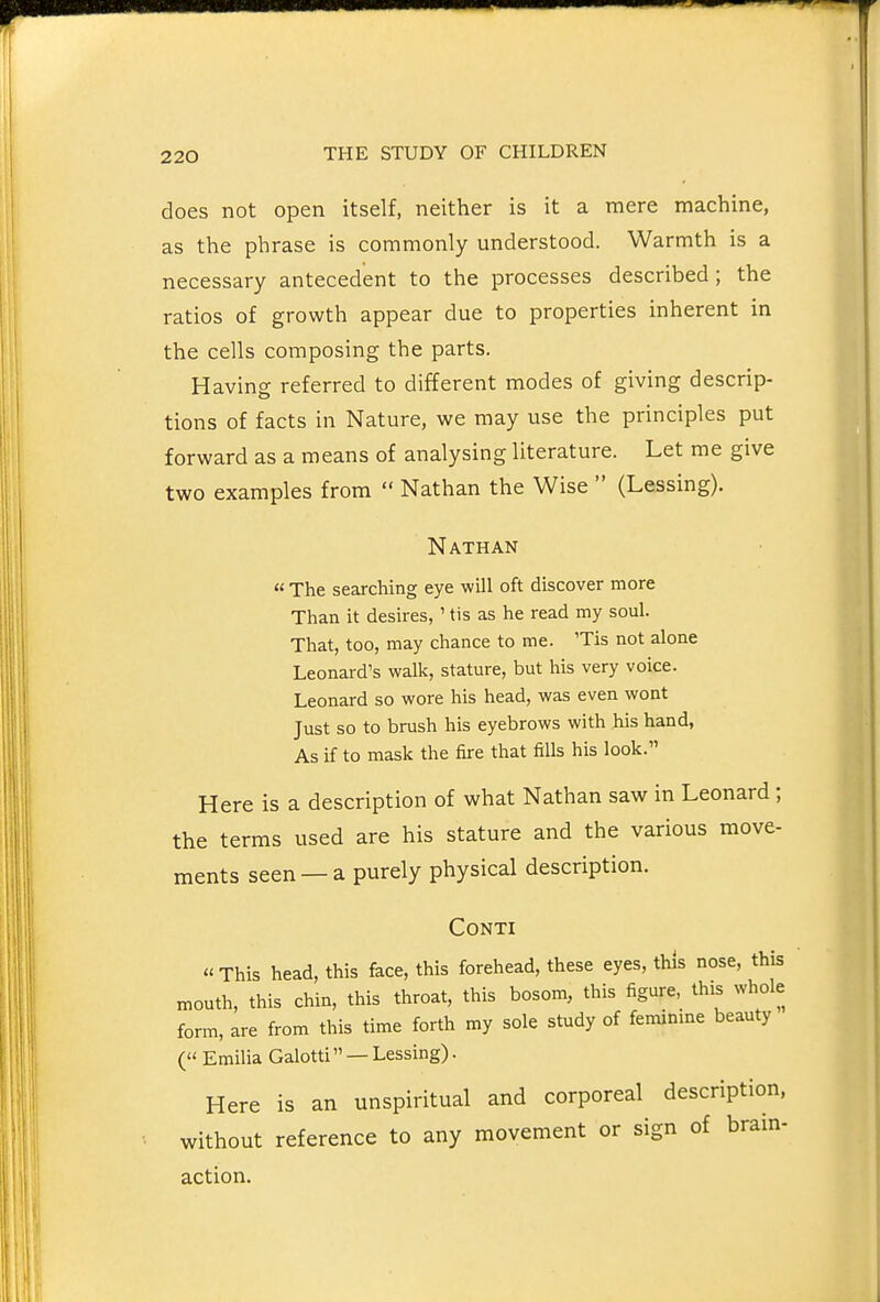 does not open itself, neither is it a mere machine, as the phrase is commonly understood. Warmth is a necessary antecedent to the processes described; the ratios of growth appear due to properties inherent in the cells composing the parts. Having referred to different modes of giving descrip- tions of facts in Nature, we may use the principles put forward as a means of analysing literature. Let me give two examples from  Nathan the Wise  (Lessing). Nathan « The searching eye will oft discover more Than it desires, ' tis as he read my soul. That, too, may chance to me. 'Tis not alone Leonard's walk, stature, but his very voice. Leonard so wore his head, was even wont Just so to brush his eyebrows with his hand, As if to mask the fire that fills his look. Here is a description of what Nathan saw in Leonard ; the terms used are his stature and the various move- ments seen — a purely physical description. CONTI This head, this face, this forehead, these eyes, this nose, this mouth, this chin, this throat, this bosom, this figure, this whole form, are from this time forth my sole study of feminine beauty ( Emilia Galotti — Lessing). Here is an unspiritual and corporeal description, without reference to any movement or sign of brain- action.