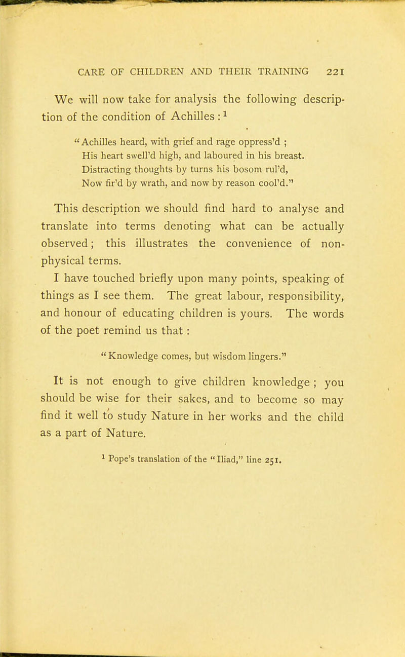 We will now take for analysis the following descrip- tion of the condition of Achilles : ^  Achilles heard, with grief and rage oppressed ; His heart sweli'd high, and laboured in his breast. Distracting thoughts by turns his bosom ruPd, Now fir'd by wrath, and now by reason cool'd. This description we should find hard to analyse and translate into terms denoting what can be actually observed; this illustrates the convenience of non- physical terms. I have touched briefly upon many points, speaking of things as I see them. The great labour, responsibility, and honour of educating children is yours. The words of the poet remind us that: Knowledge comes, but wisdom lingers. It is not enough to give children knowledge ; you should be wise for their sakes, and to become so may find it well to study Nature in her works and the child as a part of Nature. ^ Pope's translation of the Iliad, line 251.