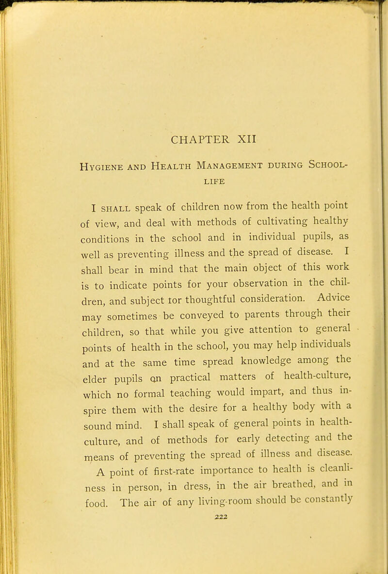 CHAPTER XII Hygiene and Health Management during School- life I SHALL speak of children now from the health point of view, and deal with methods of cultivating healthy conditions in the school and in individual pupils, as well as preventing illness and the spread of disease. I shall bear in mind that the main object of this work is to indicate points for your observation in the chil- dren, and subject tor thoughtful consideration. Advice may sometimes be conveyed to parents through their children, so that while you give attention to general points of health in the school, you may help individuals and at the same time spread knowledge among the elder pupils an practical matters of health-culture, which no formal teaching would impart, and thus in- spire them with the desire for a healthy body with a sound mind. I shall speak of general points in health- culture, and of methods for early detecting and the means of preventing the spread of illness and disease. A point of first-rate importance to health is cleanli- ness in person, in dress, in the air breathed, and in food. The air of any living-room should be constantly