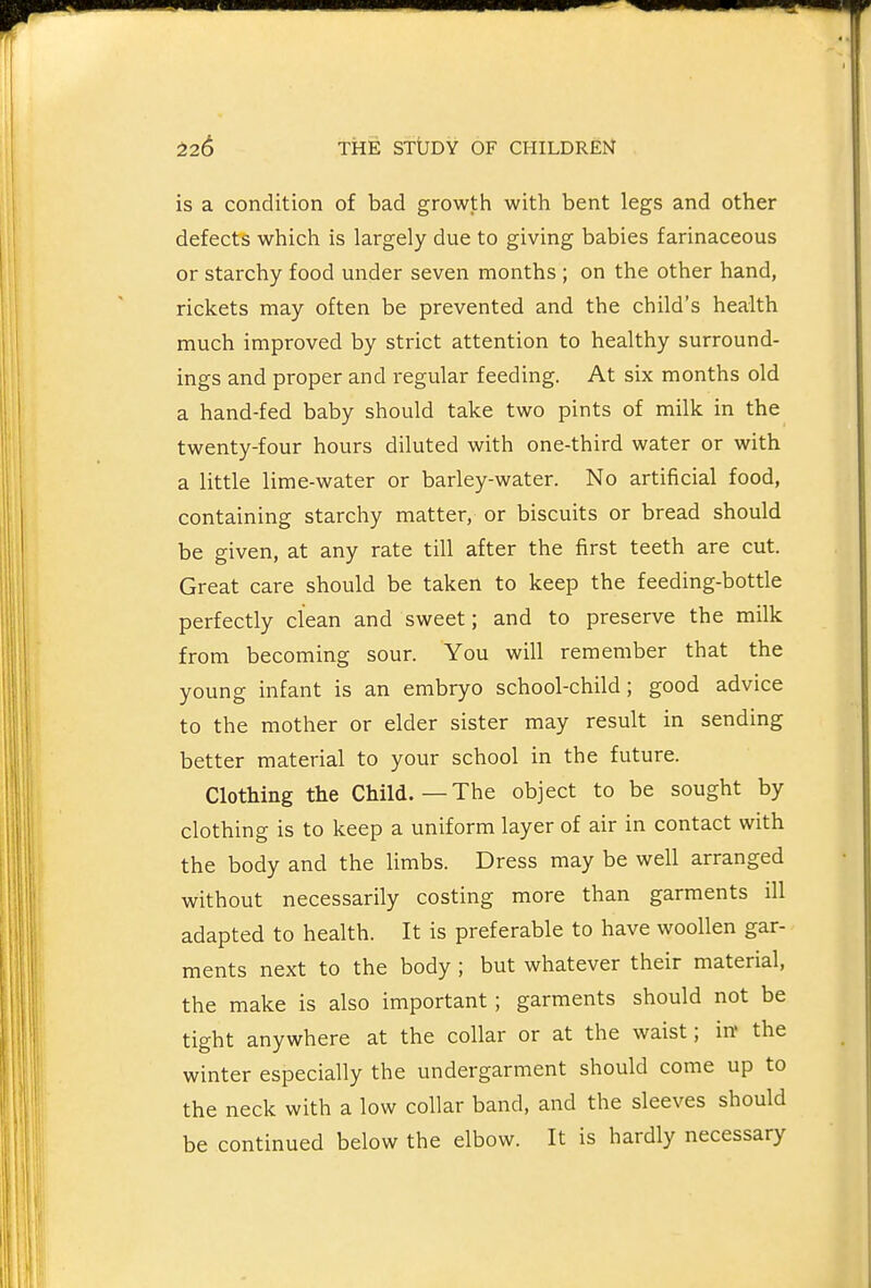 is a condition of bad growth with bent legs and other defects which is largely due to giving babies farinaceous or starchy food under seven months ; on the other hand, rickets may often be prevented and the child's health much improved by strict attention to healthy surround- ings and proper and regular feeding. At six months old a hand-fed baby should take two pints of milk in the twenty-four hours diluted with one-third water or with a little lime-water or barley-water. No artificial food, containing starchy matter, or biscuits or bread should be given, at any rate till after the first teeth are cut. Great care should be taken to keep the feeding-bottle perfectly clean and sweet; and to preserve the milk from becoming sour. You will remember that the young infant is an embryo school-child; good advice to the mother or elder sister may result in sending better material to your school in the future. Clothing the Child.—The object to be sought by clothing is to keep a uniform layer of air in contact with the body and the limbs. Dress may be well arranged without necessarily costing more than garments ill adapted to health. It is preferable to have woollen gar- ments next to the body ; but whatever their material, the make is also important; garments should not be tight anywhere at the collar or at the waist; in' the winter especially the undergarment should come up to the neck with a low collar band, and the sleeves should be continued below the elbow. It is hardly necessary