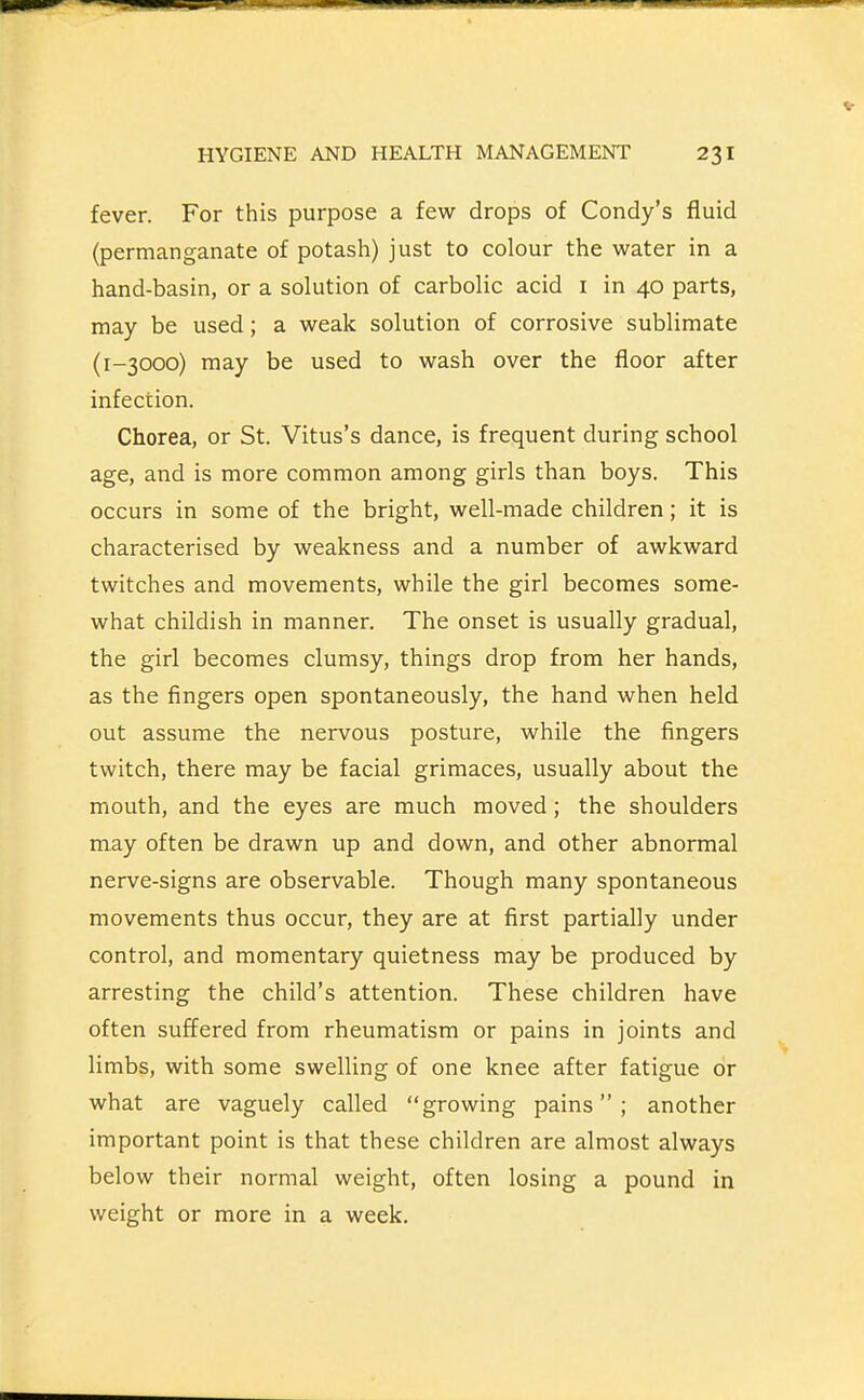 fever. For this purpose a few drops of Condy's fluid (permanganate of potash) just to colour the water in a hand-basin, or a solution of carbolic acid i in 40 parts, may be used; a weak solution of corrosive sublimate (1-3000) may be used to wash over the floor after infection. Chorea, or St. Vitus's dance, is frequent during school age, and is more common among girls than boys. This occurs in some of the bright, well-made children; it is characterised by weakness and a number of awkward twitches and movements, while the girl becomes some- what childish in manner. The onset is usually gradual, the girl becomes clumsy, things drop from her hands, as the fingers open spontaneously, the hand when held out assume the nervous posture, while the fingers twitch, there may be facial grimaces, usually about the mouth, and the eyes are much moved; the shoulders may often be drawn up and down, and other abnormal nerve-signs are observable. Though many spontaneous movements thus occur, they are at first partially under control, and momentary quietness may be produced by arresting the child's attention. These children have often suffered from rheumatism or pains in joints and limbs, with some swelling of one knee after fatigue or what are vaguely called growing pains; another important point is that these children are almost always below their normal weight, often losing a pound in weight or more in a week.