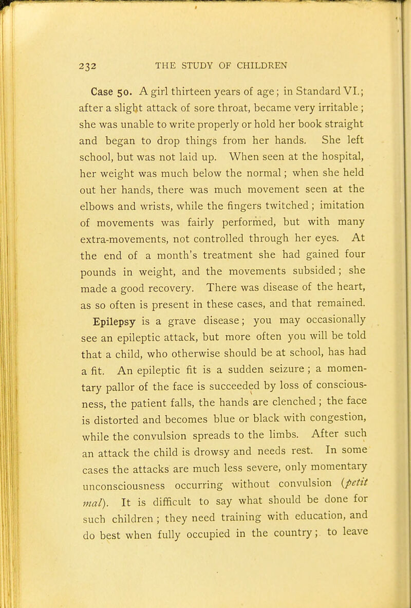 Case 50. A girl thirteen years of age; in Standard VI.; after a slight attack of sore throat, became very irritable ; she was unable to write properly or hold her book straight and began to drop things from her hands. She left school, but was not laid up. When seen at the hospital, her weight was much below the normal; when she held out her hands, there was much movement seen at the elbows and wrists, while the fingers twitched; imitation of movements was fairly performed, but with many extra-movements, not controlled through her eyes. At the end of a month's treatment she had gained four pounds in weight, and the movements subsided; she made a good recovery. There was disease of the heart, as so often is present in these cases, and that remained. Epilepsy is a grave disease; you may occasionally see an epileptic attack, but more often you will be told that a child, who otherwise should be at school, has had a fit. An epileptic fit is a sudden seizure ; a momen- tary pallor of the face is succeeded by loss of conscious- ness, the patient falls, the hands are clenched; the face is distorted and becomes blue or black with congestion, while the convulsion spreads to the limbs. After such an attack the child is drowsy and needs rest. In some cases the attacks are much less severe, only momentary unconsciousness occurring without convulsion {petit mal). It is difficult to say what should be done for such children ; they need training with education, and do best when fully occupied in the country; to leave