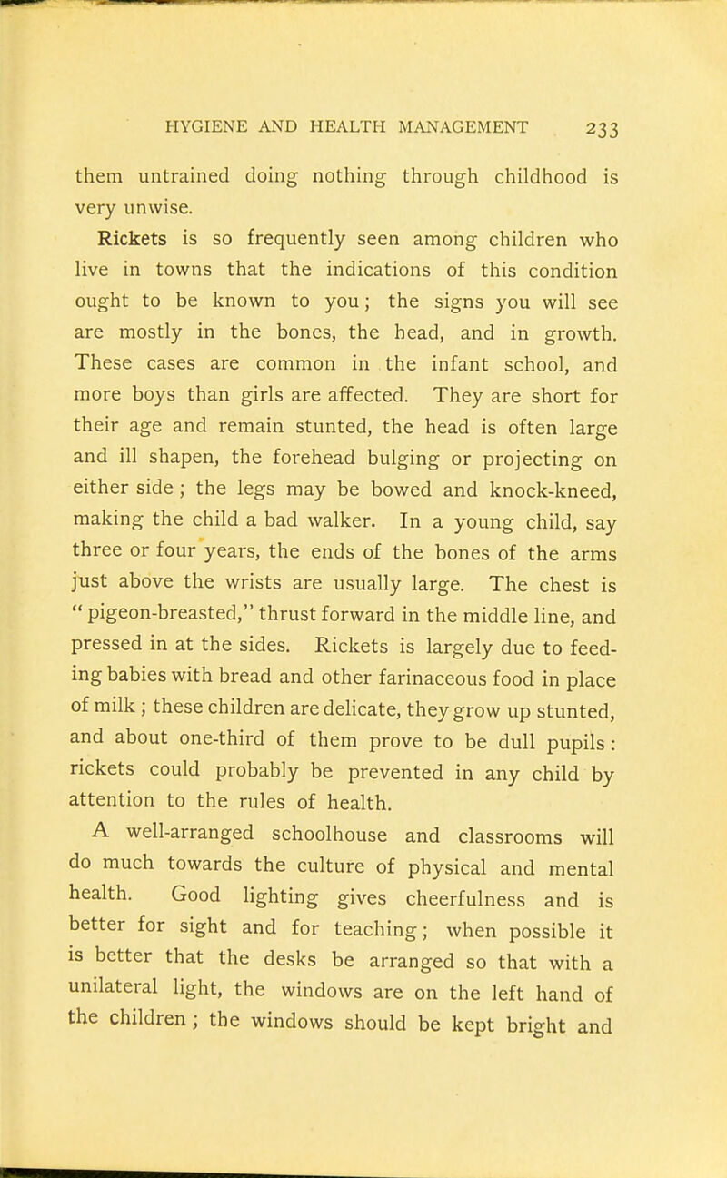 them untrained doing nothing through childhood is very unwise. Rickets is so frequently seen among children who live in towns that the indications of this condition ought to be known to you; the signs you will see are mostly in the bones, the head, and in growth. These cases are common in the infant school, and more boys than girls are affected. They are short for their age and remain stunted, the head is often large and ill shapen, the forehead bulging or projecting on either side ; the legs may be bowed and knock-kneed, making the child a bad walker. In a young child, say three or four years, the ends of the bones of the arms just above the wrists are usually large. The chest is pigeon-breasted, thrust forward in the middle line, and pressed in at the sides. Rickets is largely due to feed- ing babies with bread and other farinaceous food in place of milk ; these children are delicate, they grow up stunted, and about one-third of them prove to be dull pupils: rickets could probably be prevented in any child by attention to the rules of health. A well-arranged schoolhouse and classrooms will do much towards the culture of physical and mental health. Good lighting gives cheerfulness and is better for sight and for teaching; when possible it is better that the desks be arranged so that with a unilateral light, the windows are on the left hand of the children; the windows should be kept bright and