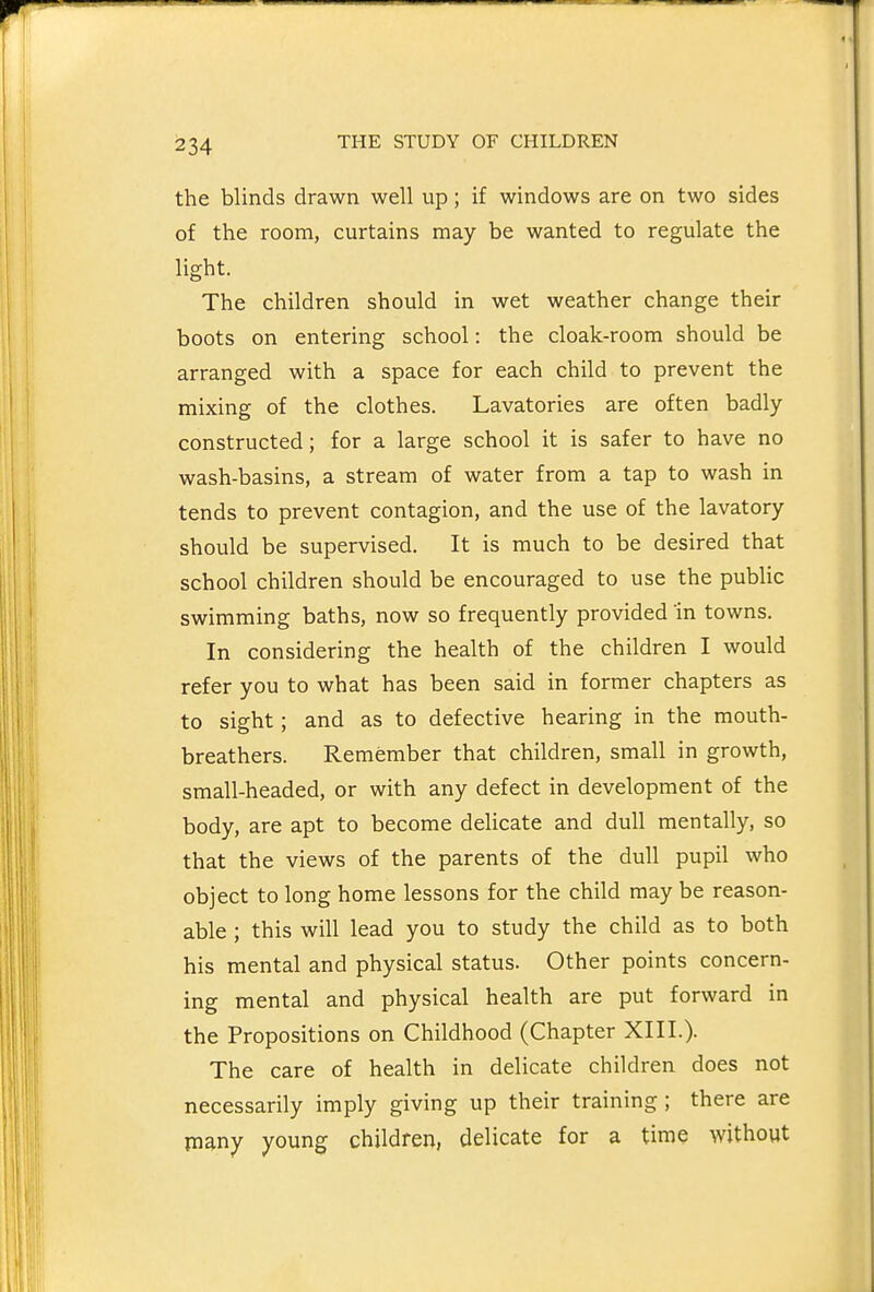 the blinds drawn well up; if windows are on two sides of the room, curtains may be wanted to regulate the light. The children should in wet weather change their boots on entering school: the cloak-room should be arranged with a space for each child to prevent the mixing of the clothes. Lavatories are often badly- constructed; for a large school it is safer to have no wash-basins, a stream of water from a tap to wash in tends to prevent contagion, and the use of the lavatory should be supervised. It is much to be desired that school children should be encouraged to use the pubUc swimming baths, now so frequently provided in towns. In considering the health of the children I would refer you to what has been said in former chapters as to sight; and as to defective hearing in the mouth- breathers. Remember that children, small in growth, small-headed, or with any defect in development of the body, are apt to become delicate and dull mentally, so that the views of the parents of the dull pupil who object to long home lessons for the child may be reason- able ; this will lead you to study the child as to both his mental and physical status. Other points concern- ing mental and physical health are put forward in the Propositions on Childhood (Chapter XIII.). The care of health in delicate children does not necessarily imply giving up their training ; there are many young children, delicate for a time without