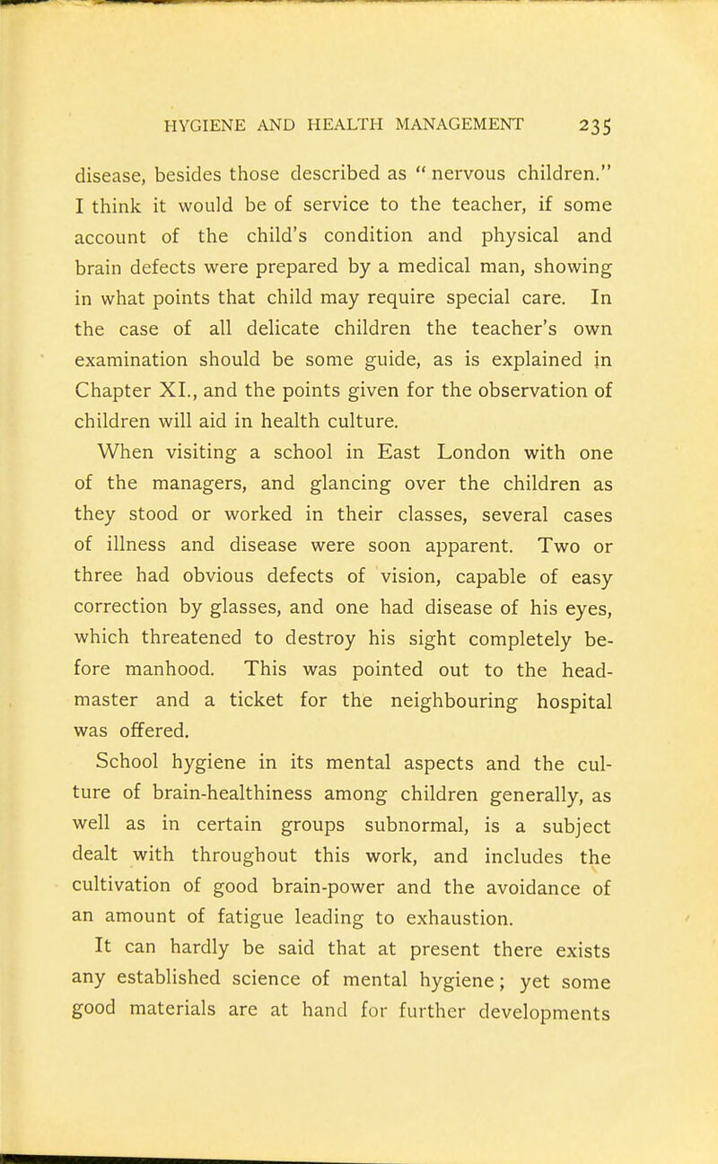 disease, besides those described as  nervous children. I think it would be of service to the teacher, if some account of the child's condition and physical and brain defects were prepared by a medical man, showing in what points that child may require special care. In the case of all delicate children the teacher's own examination should be some guide, as is explained in Chapter XL, and the points given for the observation of children will aid in health culture. When visiting a school in East London with one of the managers, and glancing over the children as they stood or worked in their classes, several cases of illness and disease were soon apparent. Two or three had obvious defects of vision, capable of easy correction by glasses, and one had disease of his eyes, which threatened to destroy his sight completely be- fore manhood. This was pointed out to the head- master and a ticket for the neighbouring hospital was offered. School hygiene in its mental aspects and the cul- ture of brain-healthiness among children generally, as well as in certain groups subnormal, is a subject dealt with throughout this work, and includes the cultivation of good brain-power and the avoidance of an amount of fatigue leading to exhaustion. It can hardly be said that at present there exists any established science of mental hygiene; yet some good materials are at hand for further developments