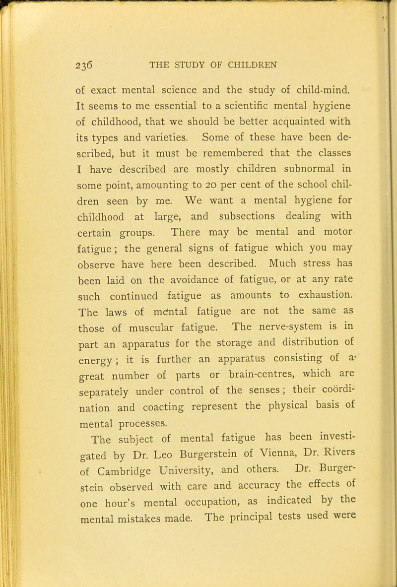 of exact mental science and the study of child-mind. It seems to me essential to a scientific mental hygiene of childhood, that we should be better acquainted with its types and varieties. Some of these have been de- scribed, but it must be remembered that the classes I have described are mostly children subnormal in some point, amounting to 20 per cent of the school chil- dren seen by me. We want a mental hygiene for childhood at large, and subsections dealing with certain groups. There may be mental and motor fatigue ; the general signs of fatigue which you may observe have here been described. Much stress has been laid on the avoidance of fatigue, or at any rate such continued fatigue as amounts to exhaustion. The laws of mefntal fatigue are not the same as those of muscular fatigue. The nerve-system is in part an apparatus for the storage and distribution of energy; it is further an apparatus consisting of a- great number of parts or brain-centres, which are separately under control of the senses; their coordi- nation and coacting represent the physical basis of mental processes. The subject of mental fatigue has been investi- gated by Dr. Leo Burgerstein of Vienna, Dr. Rivers of Cambridge University, and others. Dr. Burger- stein observed with care and accuracy the effects of one hour's mental occupation, as indicated by the mental mistakes made. The principal tests used were