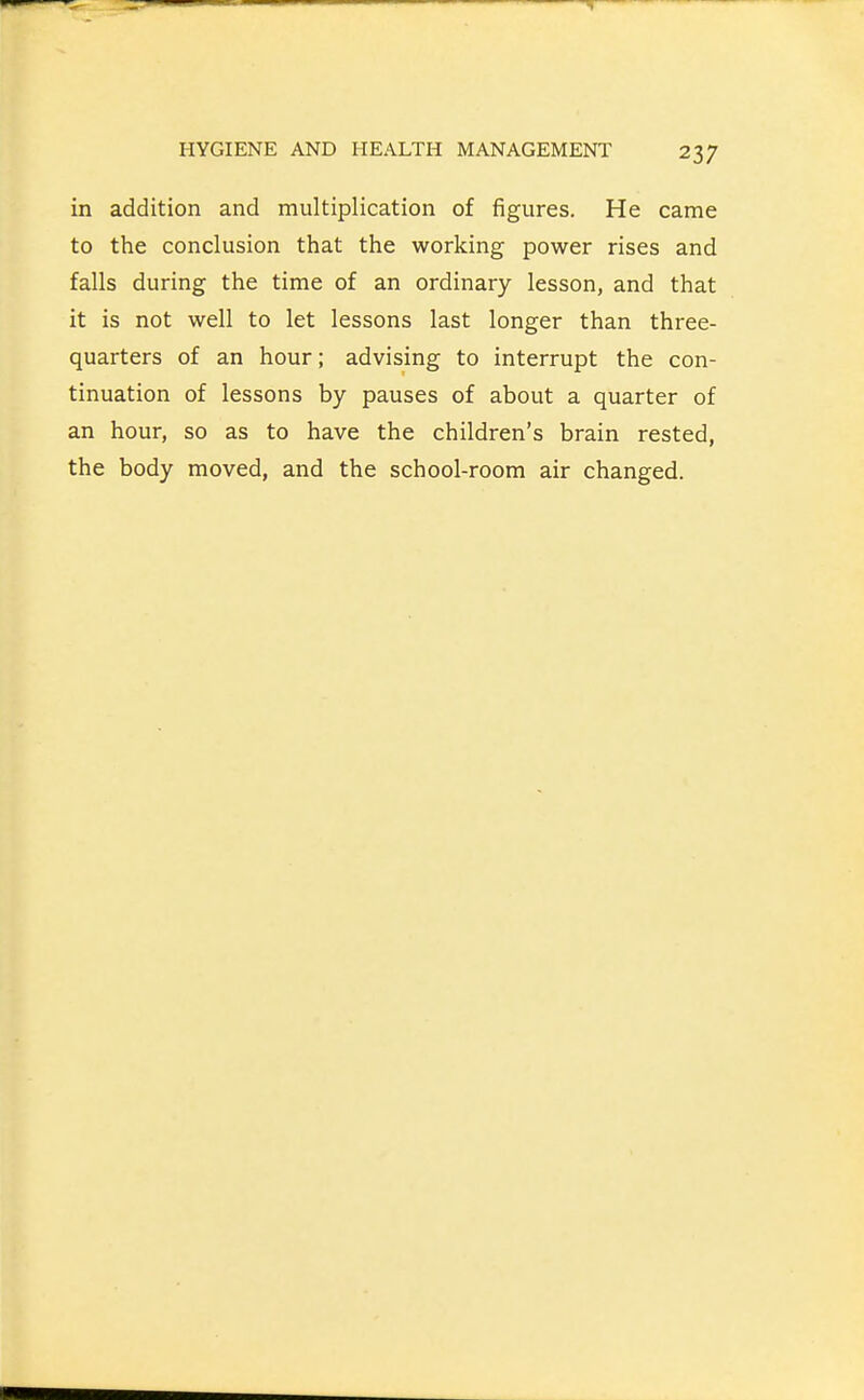 in addition and multiplication of figures. He came to the conclusion that the working power rises and falls during the time of an ordinary lesson, and that it is not well to let lessons last longer than three- quarters of an hour; advising to interrupt the con- tinuation of lessons by pauses of about a quarter of an hour, so as to have the children's brain rested, the body moved, and the school-room air changed.