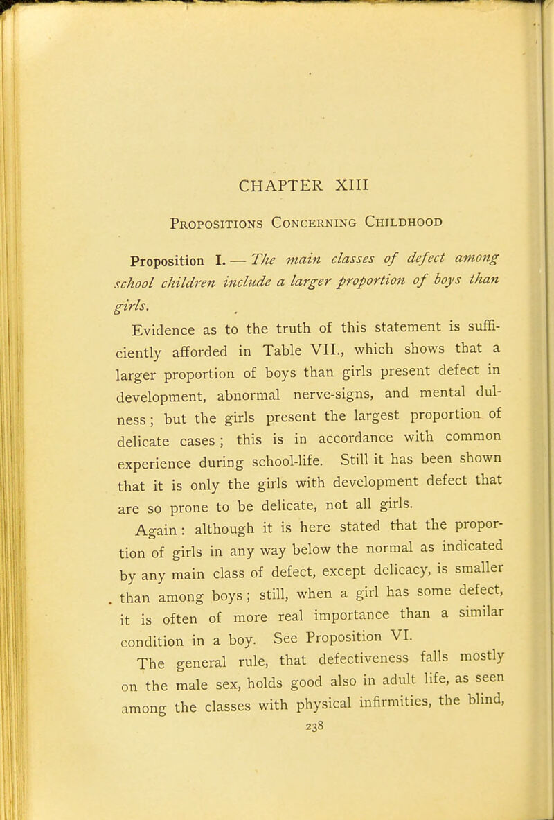 CHAPTER XIII Propositions Concerning Childhood Proposition I. — The main classes of defect among school children include a larger proportion of boys than girls. Evidence as to the truth of this statement is suffi- ciently afforded in Table VII., which shows that a larger proportion of boys than girls present defect in development, abnormal nerve-signs, and mental dul- ness ; but the girls present the largest proportion of delicate cases; this is in accordance with common experience during school-life. Still it has been shown that it is only the girls with development defect that are so prone to be delicate, not all girls. Again: although it is here stated that the propor- tion of girls in any way below the normal as indicated by any main class of defect, except delicacy, is smaller . than among boys ; still, when a girl has some defect, it is often of more real importance than a similar condition in a boy. See Proposition VI. The general rule, that defectiveness falls mostly on the male sex, holds good also in adult life, as seen among the classes with physical infirmities, the blind,