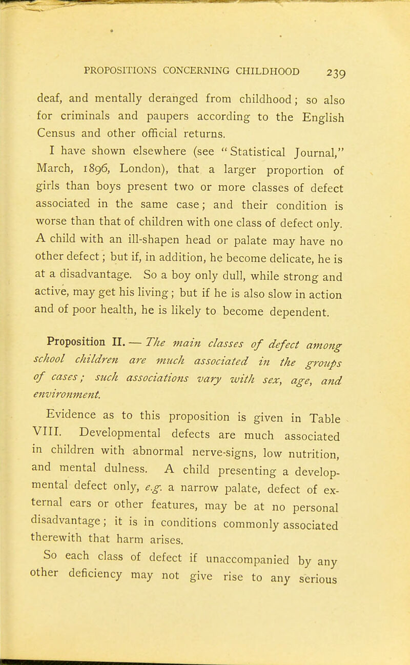 deaf, and mentally deranged from childhood; so also for criminals and paupers according to the English Census and other official returns. I have shown elsewhere (see Statistical Journal, March, 1896, London), that a larger proportion of girls than boys present two or more classes of defect associated in the same case; and their condition is worse than that of children with one class of defect only. A child with an ill-shapen head or palate may have no other defect; but if, in addition, he become delicate, he is at a disadvantage. So a boy only dull, while strong and active, may get his living; but if he is also slow in action and of poor health, he is likely to become dependent. Proposition II. — The main classes of defect among school children are much associated in the groups of cases; such associations vary with sex, age, and environment. Evidence as to this proposition is given in Table VIII. Developmental defects are much associated in children with abnormal nerve-signs, low nutrition, and mental dulness. A child presenting a develop- mental defect only, e.g. a narrow palate, defect of ex- ternal ears or other features, may be at no personal disadvantage; it is in conditions commonly associated therewith that harm arises. So each class of defect if unaccompanied by any other deficiency may not give rise to any serious