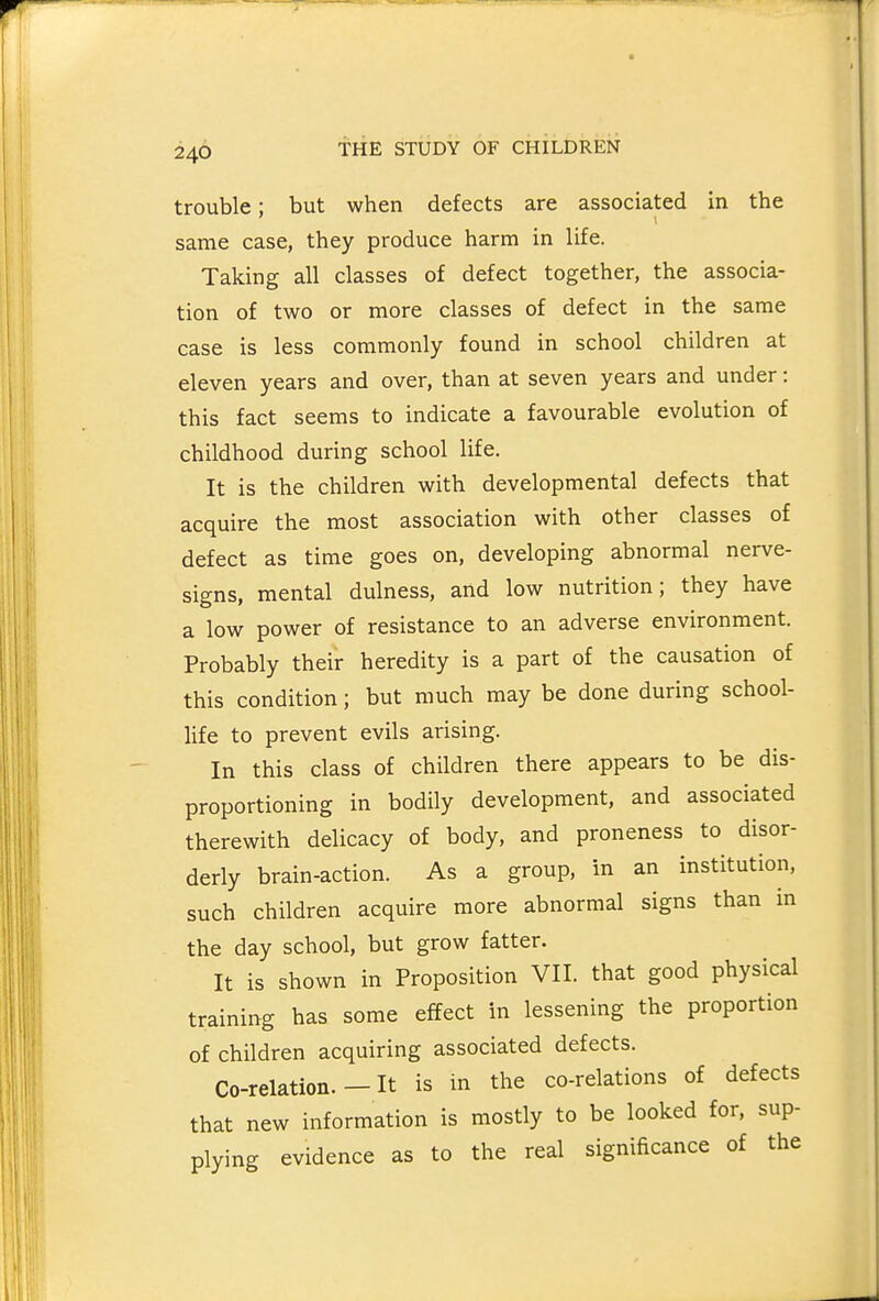 trouble; but when defects are associated in the same case, they produce harm in life. Taking all classes of defect together, the associa- tion of two or more classes of defect in the same case is less commonly found in school children at eleven years and over, than at seven years and under: this fact seems to indicate a favourable evolution of childhood during school life. It is the children with developmental defects that acquire the most association with other classes of defect as time goes on, developing abnormal nerve- signs, mental dulness, and low nutrition; they have a low power of resistance to an adverse environment. Probably their heredity is a part of the causation of this condition; but much may be done during school- life to prevent evils arising. In this class of children there appears to be dis- proportioning in bodily development, and associated therewith delicacy of body, and proneness to disor- derly brain-action. As a group, in an institution, such children acquire more abnormal signs than in the day school, but grow fatter. It is shown in Proposition VII. that good physical training has some effect in lessening the proportion of children acquiring associated defects. Co-relation. - It is in the co-relations of defects that new information is mostly to be looked for, sup- plying evidence as to the real significance of the