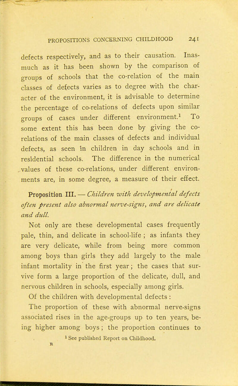 defects respectively, and as to their causation. Inas- much as it has been shown by the comparison of groups of schools that the co-relation of the main classes of defects varies as to degree with the char- acter of the environment, it is advisable to determine the percentage of co-relations of defects upon similar groups of cases under different environment.^ To some extent this has been done by giving the co- relations of the main classes of defects and individual defects, as seen in children in day schools and in residential schools. The difference in the numerical values of these co-relations, under different environ- ments are, in some degree, a measure of their effect. Proposition III. — Children with developmental defects often presetit also abnormal nerve-signs, and are delicate and dull. Not only are these developmental cases frequently pale, thin, and delicate in school-life ; as infants they are very delicate, while from being more common among boys than girls they add largely to the male infant mortality in the first year; the cases that sur- vive form a large proportion of the delicate, dull, and nervous children in schools, especially among girls. Of the children with developmental defects : The proportion of these with abnormal nerve-signs associated rises in the age-groups up to ten years, be- ing higher among boys; the proportion continues to ^ See published Report on Childhood.