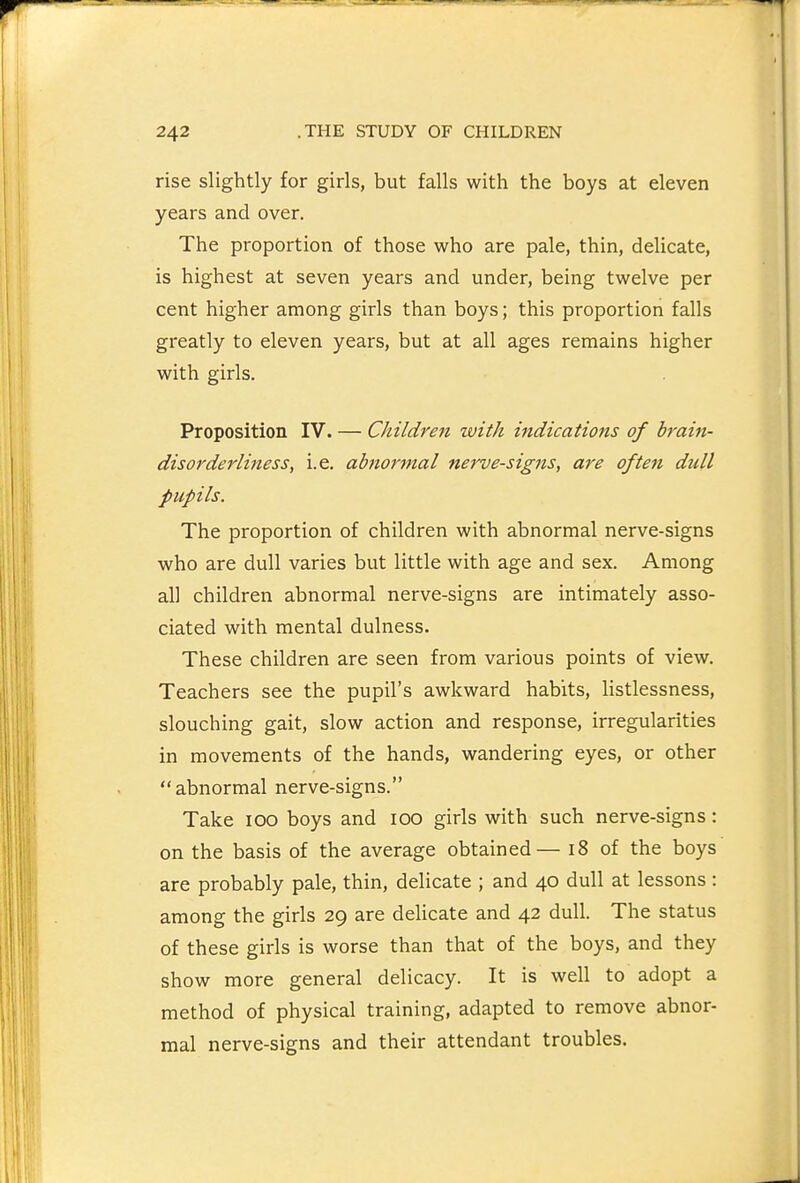 rise slightly for girls, but falls with the boys at eleven years and over. The proportion of those who are pale, thin, delicate, is highest at seven years and under, being twelve per cent higher among girls than boys; this proportion falls greatly to eleven years, but at all ages remains higher with girls. Proposition IV. — Children with indications of brain- disorderliness^ i.e. abnormal nerve-signs, are often dull pupils. The proportion of children with abnormal nerve-signs who are dull varies but little with age and sex. Among all children abnormal nerve-signs are intimately asso- ciated with mental dulness. These children are seen from various points of view. Teachers see the pupil's awkward habits, listlessness, slouching gait, slow action and response, irregularities in movements of the hands, wandering eyes, or other abnormal nerve-signs. Take 100 boys and 100 girls with such nerve-signs: on the basis of the average obtained— 18 of the boys are probably pale, thin, delicate ; and 40 dull at lessons: among the girls 29 are delicate and 42 dull. The status of these girls is worse than that of the boys, and they show more general delicacy. It is well to adopt a method of physical training, adapted to remove abnor- mal nerve-signs and their attendant troubles.