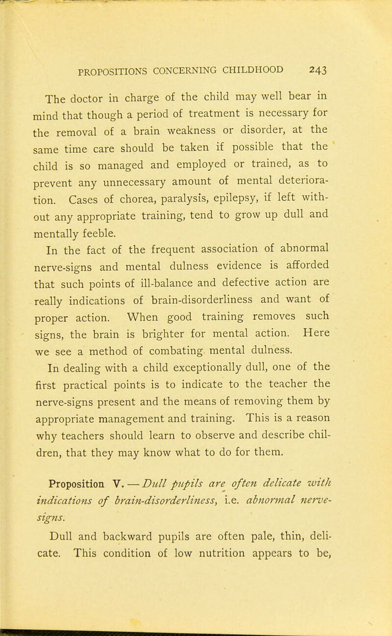 The doctor in charge of the child may well bear in mind that though a period of treatment is necessary for the removal of a brain weakness or disorder, at the same time care should be taken if possible that the child is so managed and employed or trained, as to prevent any unnecessary amount of mental deteriora- tion. Cases of chorea, paralysis, epilepsy, if left with- out any appropriate training, tend to grow up dull and mentally feeble. In the fact of the frequent association of abnormal nerve-signs and mental dulness evidence is afforded that such points of ill-balance and defective action are really indications of brain-disorderliness and want of proper action. When good training removes such signs, the brain is brighter for mental action. Here we see a method of combating mental dulness. In dealing with a child exceptionally dull, one of the first practical points is to indicate to the teacher the nerve-signs present and the means of removing them by appropriate management and training. This is a reason why teachers should learn to observe and describe chil- dren, that they may know what to do for them. Proposition V. — Dull pupils are often delicate with indications of brain-disorderliness, i.e. abnormal nerve- signs. Dull and backward pupils are often pale, thin, deli- cate. This condition of low nutrition appears to be.