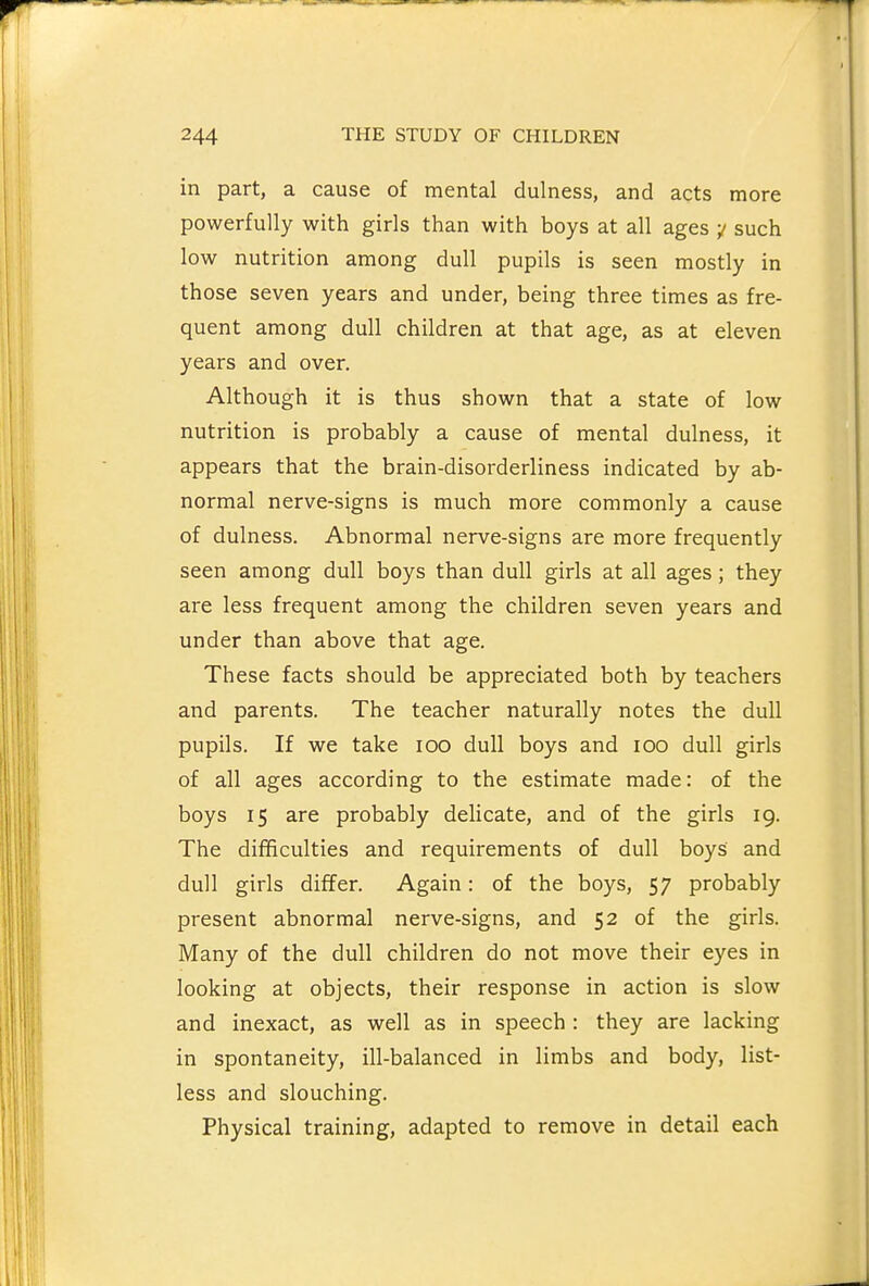 in part, a cause of mental dulness, and acts more powerfully with girls than with boys at all ages y such low nutrition among dull pupils is seen mostly in those seven years and under, being three times as fre- quent among dull children at that age, as at eleven years and over. Although it is thus shown that a state of low nutrition is probably a cause of mental dulness, it appears that the brain-disorderliness indicated by ab- normal nerve-signs is much more commonly a cause of dulness. Abnormal nerve-signs are more frequently seen among dull boys than dull girls at all ages; they are less frequent among the children seven years and under than above that age. These facts should be appreciated both by teachers and parents. The teacher naturally notes the dull pupils. If we take loo dull boys and lOO dull girls of all ages according to the estimate made: of the boys 15 are probably delicate, and of the girls ig. The difficulties and requirements of dull boys and dull girls differ. Again: of the boys, 57 probably present abnormal nerve-signs, and 52 of the girls. Many of the dull children do not move their eyes in looking at objects, their response in action is slow and inexact, as well as in speech : they are lacking in spontaneity, ill-balanced in limbs and body, list- less and slouching. Physical training, adapted to remove in detail each
