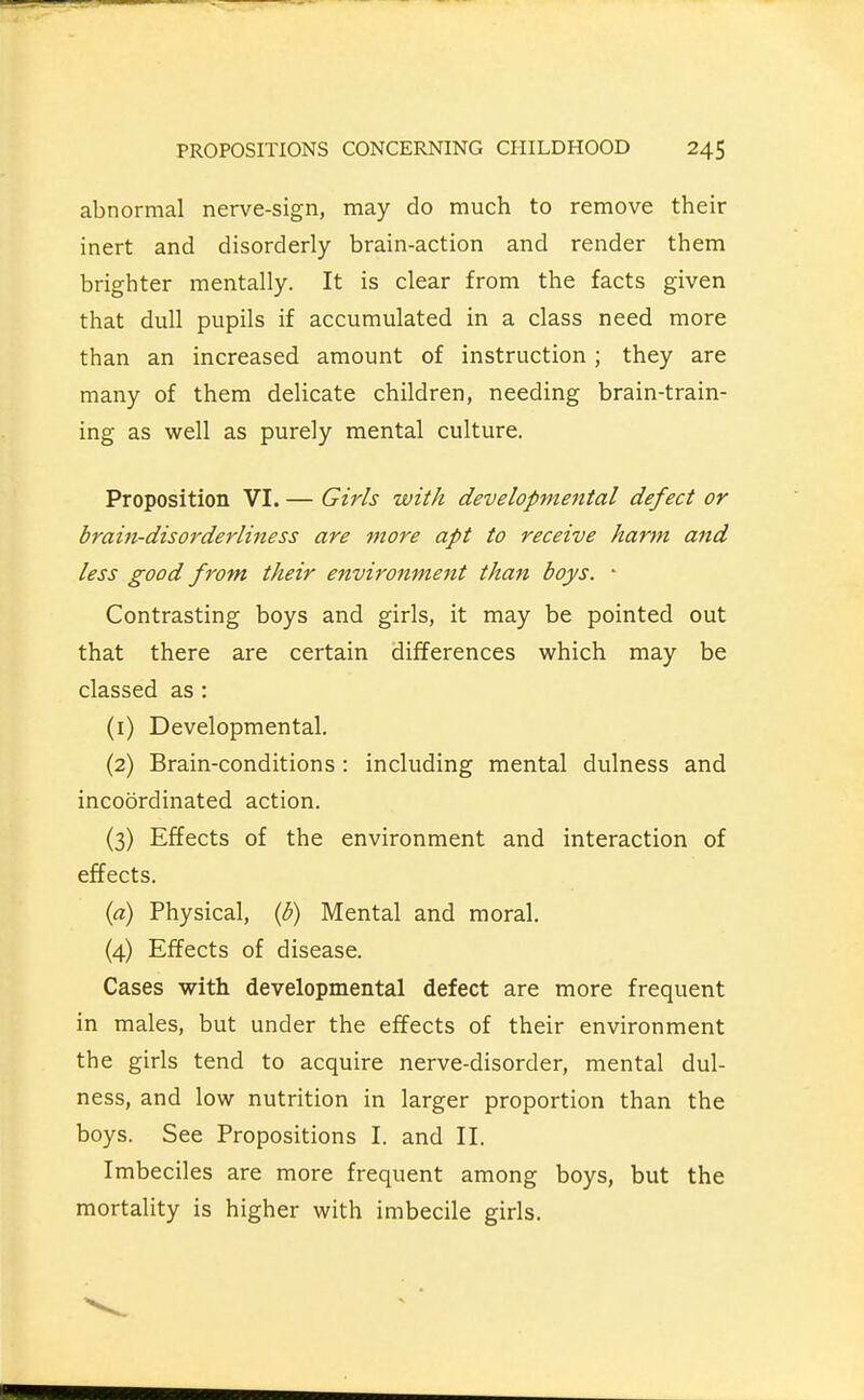 abnormal nerve-sign, may do much to remove their inert and disorderly brain-action and render them brighter mentally. It is clear from the facts given that dull pupils if accumulated in a class need more than an increased amount of instruction; they are many of them delicate children, needing brain-train- ing as well as purely mental culture. Proposition VI. — Girls with developmental defect or braiii-disorderliness are more apt to receive harm and less good from their environment than boys. • Contrasting boys and girls, it may be pointed out that there are certain differences which may be classed as: (1) Developmental. (2) Brain-conditions: including mental dulness and incoordinated action. (3) Effects of the environment and interaction of effects. {a) Physical, {b) Mental and moral. (4) Effects of disease. Cases with developmental defect are more frequent in males, but under the effects of their environment the girls tend to acquire nerve-disorder, mental dul- ness, and low nutrition in larger proportion than the boys. See Propositions I. and II. Imbeciles are more frequent among boys, but the mortality is higher with imbecile girls.