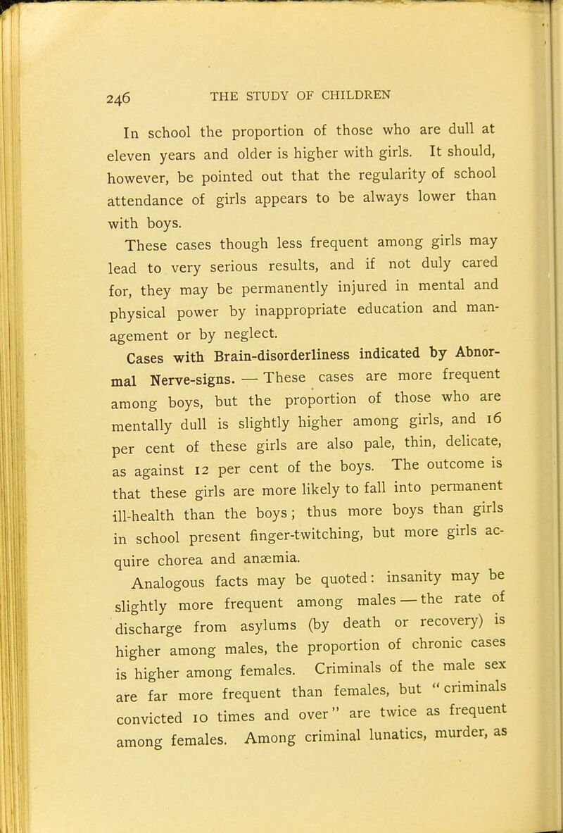 In school the proportion of those who are dull at eleven years and older is higher with girls. It should, however, be pointed out that the regularity of school attendance of girls appears to be always lower than with boys. These cases though less frequent among girls may lead to very serious results, and if not duly cared for, they may be permanently injured in mental and physical power by inappropriate education and man- agement or by neglect. Cases with Brain-disorderliness indicated by Abnor- mal Nerve-signs. — These cases are more frequent among boys, but the proportion of those who are mentally dull is slightly higher among girls, and 16 per cent of these girls are also pale, thin, delicate, as against 12 per cent of the boys. The outcome is that these girls are more likely to fall into permanent ill-health than the boys; thus more boys than girls in school present finger-twitching, but more girls ac- quire chorea and anaemia. Analogous facts may be quoted: insanity may be slightly more frequent among males —the rate of discharge from asylums (by death or recovery) is higher among males, the proportion of chronic cases is higher among females. Criminals of the male sex are far more frequent than females, but criminals convicted 10 times and over are twice as frequent among females. Among criminal lunatics, murder, as