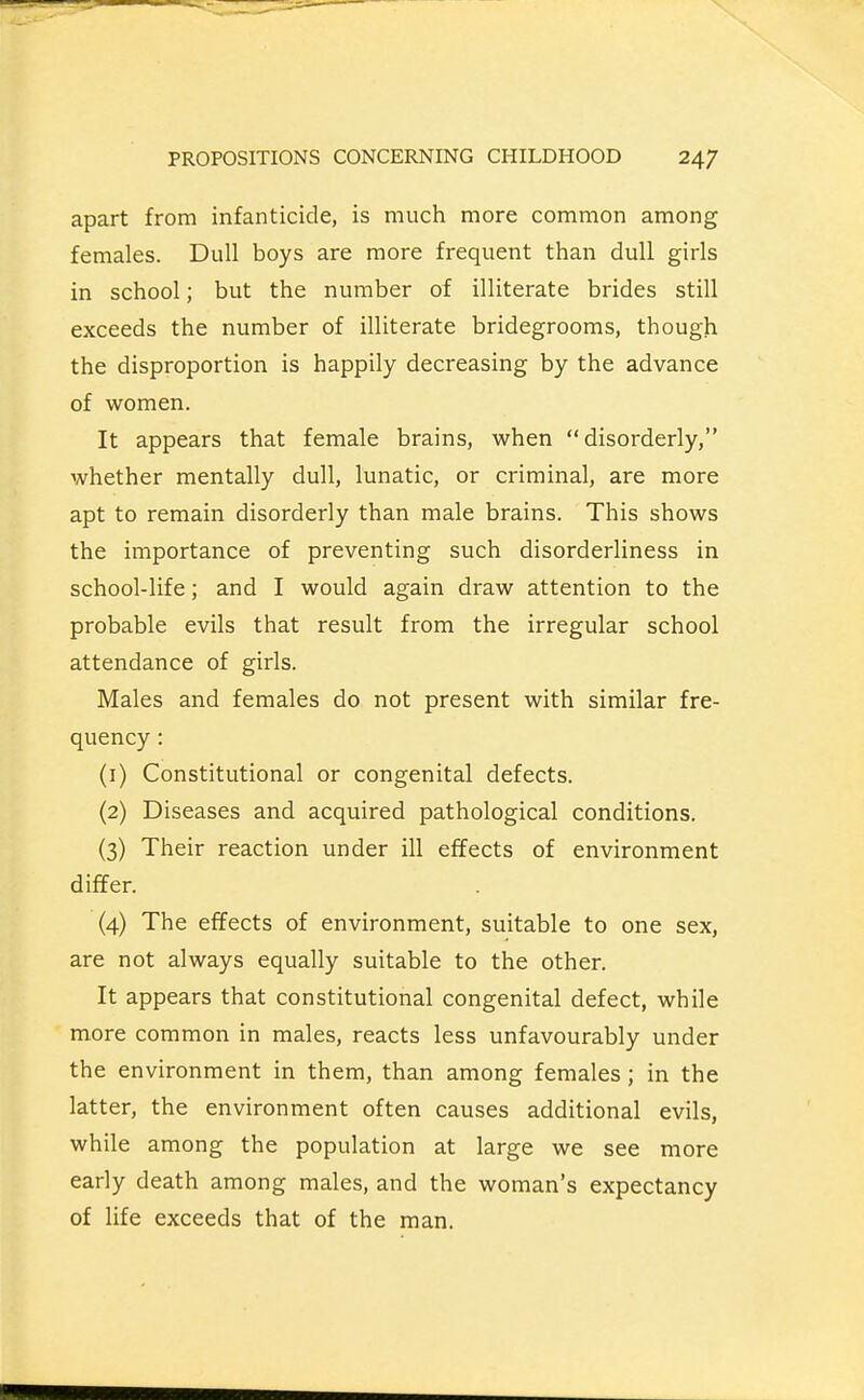 apart from infanticide, is much more common among females. Dull boys are more frequent than dull girls in school; but the number of illiterate brides still exceeds the number of illiterate bridegrooms, though the disproportion is happily decreasing by the advance of women. It appears that female brains, when disorderly, whether mentally dull, lunatic, or criminal, are more apt to remain disorderly than male brains. This shows the importance of preventing such disorderliness in school-life; and I would again draw attention to the probable evils that result from the irregular school attendance of girls. Males and females do not present with similar fre- quency : (1) Constitutional or congenital defects. (2) Diseases and acquired pathological conditions. (3) Their reaction under ill effects of environment differ. (4) The effects of environment, suitable to one sex, are not always equally suitable to the other. It appears that constitutional congenital defect, while more common in males, reacts less unfavourably under the environment in them, than among females; in the latter, the environment often causes additional evils, while among the population at large we see more early death among males, and the woman's expectancy of life exceeds that of the man.