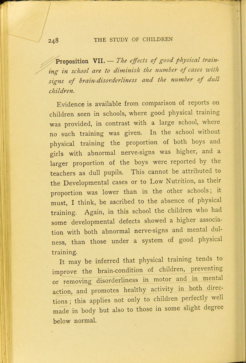 ^^j^5^roposition VII. — The effects of good physical train- ing in school are to diminish the number of cases with signs of brain-disorderliness and the number of dull children. Evidence is available from comparison of reports on children seen in schools, where good physical training was provided, in contrast with a large school, where no such training was given. In the school without physical training the proportion of both boys and girls with abnormal nerve-signs was higher, and a larger proportion of the boys were reported by the teachers as dull pupils. This cannot be attributed to the Developmental cases or to Low Nutrition, as their proportion was lower than in the other schools; it must, I think, be ascribed to the absence of physical training. Again, in this school the children who had some developmental defects showed a higher associa- tion with both abnormal nerve-signs and mental dul- ness, than those under a system of good physical training. It may be inferred that physical training tends to improve the brain-condition of children, preventing or removing disorderliness in motor and in mental action, and promotes healthy activity in both direc- tions ; this applies not only to children perfectly well made in body but also to those in some slight degree below normal.