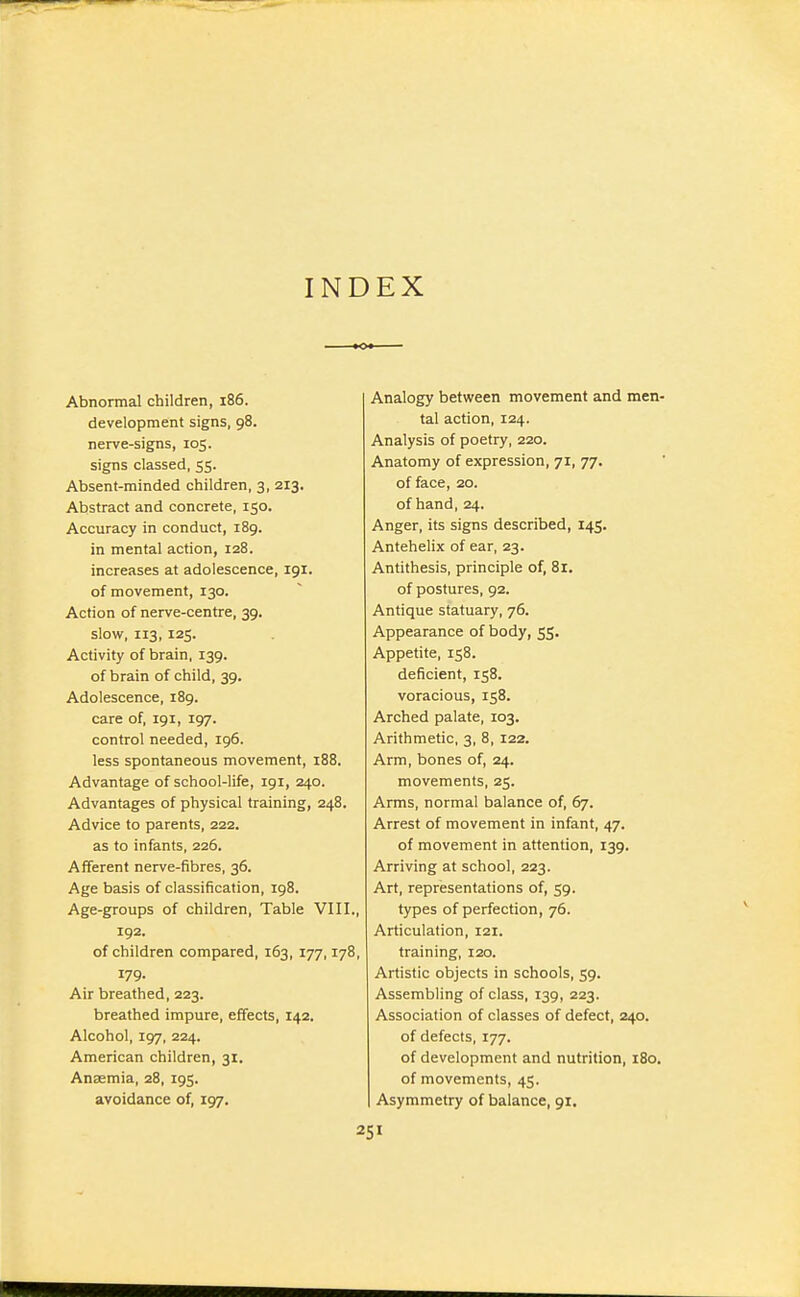 INDEX Abnormal children, i86. development signs, 98. nerve-signs, 105. signs classed, 55. Absent-minded children, 3, 213. Abstract and concrete, 150. Accuracy in conduct, i8g. in mental action, 128. increases at adolescence, 191. of movement, 130. Action of nerve-centre, 39. slow, 113, 125. Activity of brain, 139. of brain of child, 39. Adolescence, 189. care of, 191, 197. control needed, 196. less spontaneous movement, 188. Advantage of school-life, 191, 240. Advantages of physical training, 248. Advice to parents, 222. as to infants, 226. Afferent nerve-fibres, 36. Age basis of classification, 198. Age-groups of children. Table VIII., 192. of children compared, 163, 177,178, 179. Air breathed, 223. breathed impure, effects, 142. Alcohol, 197, 224. American children, 31. Anaemia, 28, 195. avoidance of, 197. Analogy between movement and men- tal action, 124. Analysis of poetry, 220. Anatomy of expression, 71, 77. of face, 20. of hand, 24. Anger, its signs described, 145. AnteheHx of ear, 23. Antithesis, principle of, 81. of postures, 92. Antique statuary, 76. Appearance of body, 55. Appetite, 158. deficient, 158. voracious, 158. Arched palate, 103. Arithmetic, 3, 8, 122. Arm, bones of, 24. movements, 25. Arms, normal balance of, 67. Arrest of movement in infant, 47. of movement in attention, 139. Arriving at school, 223. Art, representations of, 59. types of perfection, 76. Articulation, 121. training, 120. Artistic objects in schools, 59. Assembling of class, 139, 223. Association of classes of defect, 240. of defects, 177. of development and nutrition, 180. of movements, 45. Asymmetry of balance, 91.