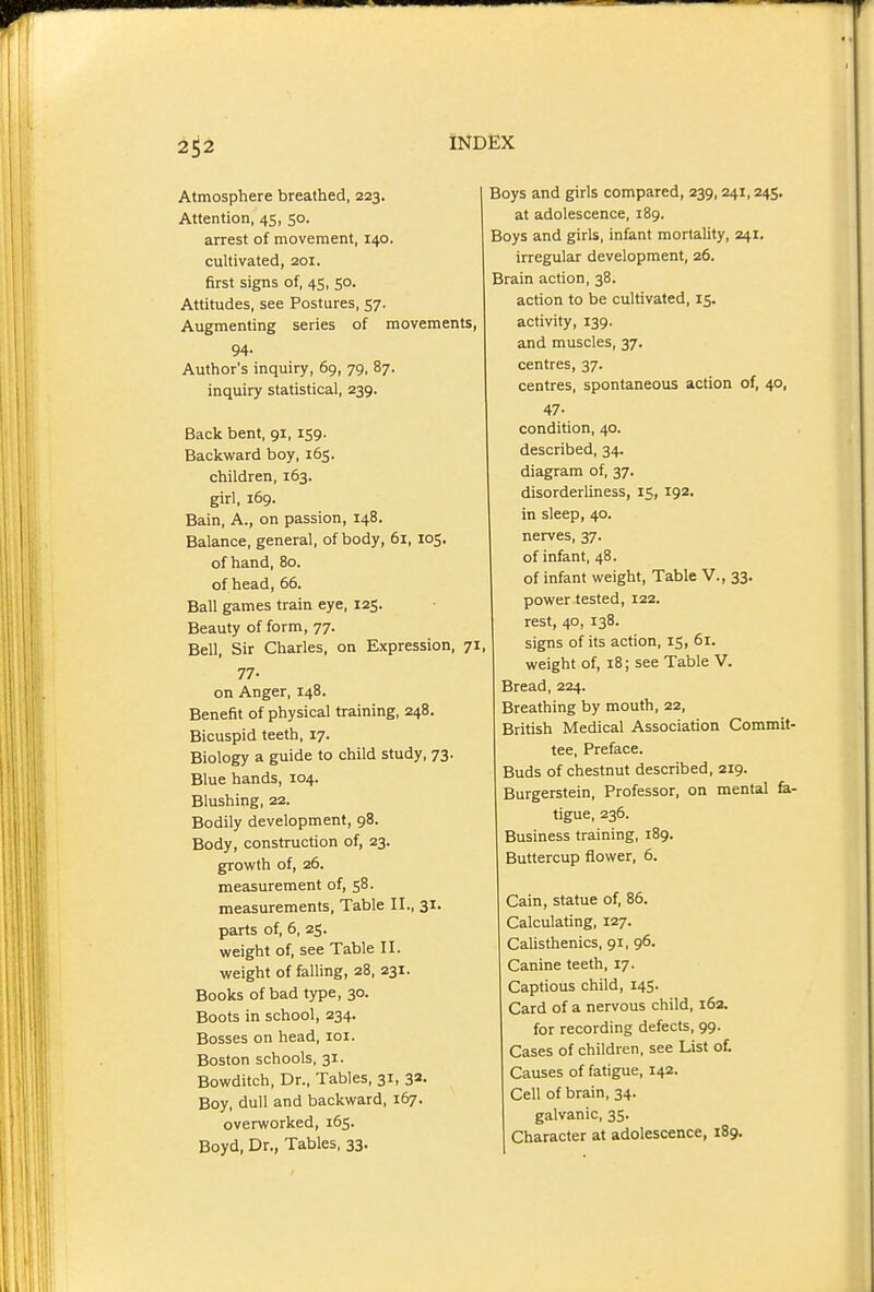 p INDEX 2^2 Atmosphere breathed, 223. Attention, 45, 50. arrest of movement, 140. cultivated, 201. first signs of, 45, 50. Attitudes, see Postures, 57. Augmenting series of movements, 94. Author's inquiry, 69, 79, 87. inquiry statistical, 239. Back bent, 91,159. Backward boy, 165. children, 163. girl, 169. Bain, A., on passion, 148. Balance, general, of body, 61, 105. of hand, 80. of head, 66. Ball games train eye, 125. Beauty of form, 77. Bell, Sir Charles, on Expression, 71, 77- on Anger, 148. Benefit of physical training, 248. Bicuspid teeth, 17. Biology a guide to child study, 73. Blue hands, 104. Blushing, 22. Bodily development, 98. Body, construction of, 23. growth of, 26. measurement of, 58. measurements, Table II., 31. parts of, 6, 25. weight of, see Table II. weight of falling, 28, 231. Books of bad type, 30. Boots in school, 234. Bosses on head, loi. Boston schools, 31. Bowditch, Dr., Tables, 31, 33. Boy, dull and backward, 167. overworked, 165. Boyd, Dr., Tables, 33. Boys and girls compared, 239, 241,245. at adolescence, 189. Boys and girls, infant mortality, 241. irregular development, 26. Brain action, 38. action to be cultivated, 15. activity, 139. and muscles, 37. centres, 37. centres, spontaneous action of, 40, 47- condition, 40. described, 34. diagram of, 37. disorderliness, 15, 192. in sleep, 40. nerves, 37. of infant, 48. of infant weight. Table V., 33. power tested, 122. rest, 40, 138. signs of its action, 15, 6r. weight of, 18; see Table V. Bread, 224. Breathing by mouth, 22, British Medical Association Commit- tee, Preface. Buds of chestnut described, 219. Burgerstein, Professor, on mental fa- tigue, 236. Business training, 189. Buttercup flower, 6. Cain, statue of, 86. Calculating, 127. Calisthenics, 91, 96. Canine teeth, 17. Captious child, 145. Card of a nervous child, 163. for recording defects, 99. Cases of children, see List of. Causes of fatigue, 142. Cell of brain, 34. galvanic, 35. Character at adolescence, 189.