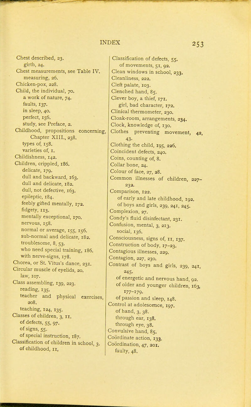 Chest described, 23. girth, 24. Chest measurements, see Table IV. measuring, 26. Chicken-pox, 228. Child, the individual, 70. a work of nature, 74. faults, 137. in sleep, 40. perfect, 156. study, see Preface, 2. Childhood, propositions concerning, Chapter XIII., 238. types of, 158. varieties of, i. Childishness, 142. Children, crippled, 186. delicate, 179. dull and backward, 163. dull and delicate, 182. dull, not defective, 163. epileptic, 184. feebly gifted mentally, 172. fidgety, 113. mentally exceptional, 170. nervous, 158. normal or average, 155, 156. sub-normal and delicate, 182. troublesome, 8, 53. who need special training, 186. with nerve-signs, 178. Chorea, or St. Vitus's dance, 231. Circular muscle of eyelids, 20. law, 107. Class assembling, 139, 223. reading, 135. teacher and physical exercises, 208. teaching, 124, 135. Classes of children, 3, 11. of defects, 55, 97. of signs, ss. of special instruction, 187. Classification of children in school, 3. of childhood, 11, Classification of defects, 55. of movements, 51, 92. Clean windows in school, 233. Cleanliness, 222. Cleft palate, 103. Clenched hand, 85. Clever boy, a thief, 171. girl, bad character, 172. Clinical thermometer, 230. Cloak-room, arrangements, 234. Clock, knowledge of, 130. Clothes preventing movement, 42, 43- Clothing the child, 195, 226, Coincident defects, 240. Coins, counting of, 8. Collar bone, 24. Colour of face, 27, 28. Common illnesses of children, 227- 232. Comparison, 122. of early and late childhood, 192, of boys and girls, 239, 241, 245. Complexion, 27. Condy's fluid disinfectant, 231. Confusion, mental, 3, 213. social, 136. Consciousness, signs of, 11, 137. Construction of body, 17-23. Contagious illnesses, 229. Contagion, 227, 230. Contrast of boys and girls, 239, 241, =45- of energetic and nervous hand, 92. of older and younger children, 163, 177-179- of passion and sleep, 148. Control at adolescence, 197. of hand, 3, 38. through ear, 138. through eye, 38. Convulsive hand, 85. Coordinate action, 133. Coordination, 47, 20X, faulty, 48.